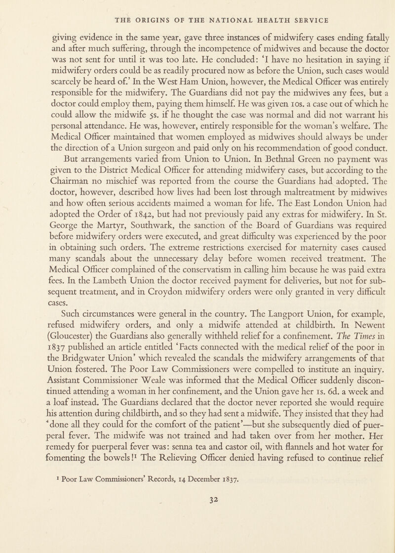 giving evidence in the same year, gave three instances of midwifery cases ending fatally and after much suffering, through the incompetence of midwives and because the doctor was not sent for until it was too late. He concluded: 'I have no hesitation in saying if midwifery orders could be as readily procured now as before the Union, such cases would scarcely be heard of.' In the West Ham Union, however, the Medical Officer was entirely responsible for the midwifery. The Guardians did not pay the midwives any fees, but a doctor could employ them, paying them himself. He was given ios. a case out of which he could allow the midwife 5s. if he thought the case was normal and did not warrant his personal attendance. He was, however, entirely responsible for the woman's welfare. The Medical Officer maintained that women employed as midwives should always be under the direction of a Union surgeon and paid only on his recommendation of good conduct. But arrangements varied from Union to Union. In Bethnal Green no payment was given to the District Medical Officer for attending midwifery cases, but according to the Chairman no mischief was reported from the course the Guardians had adopted. The doctor, however, described how lives had been lost through maltreatment by midwives and how often serious accidents maimed a woman for life. The East London Union had adopted the Order of 1842, but had not previously paid any extras for midwifery. In St. George the Martyr, Southwark, the sanction of the Board of Guardians was required before midwifery orders were executed, and great difficulty was experienced by the poor in obtaining such orders. The extreme restrictions exercised for maternity cases caused many scandals about the unnecessary delay before women received treatment. The Medical Officer complained of the conservatism in calling him because he was paid extra fees. In the Lambeth Union the doctor received payment for deliveries, but not for sub sequent treatment, and in Croydon midwifery orders were only granted in very difficult cases. Such circumstances were general in the country. The Langport Union, for example, refused midwifery orders, and only a midwife attended at childbirth. In Newent (Gloucester) the Guardians also generally withheld relief for a confinement. The Times in 1837 published an article entitled 'Facts connected with the medical relief of the poor in the Bridgwater Union' which revealed the scandals the midwifery arrangements of that Union fostered. The Poor Law Commissioners were compelled to institute an inquiry. Assistant Commissioner Weale was informed that the Medical Officer suddenly discon tinued attending a woman in her confinement, and the Union gave her is. 6d. a week and a loaf instead. The Guardians declared that the doctor never reported she would require his attention during childbirth, and so they had sent a midwife. They insisted that they had Mone all they could for the comfort of the patient'—but she subsequently died of puer peral fever. The midwife was not trained and had taken over from her mother. Her remedy for puerperal fever was : senna tea and castor oil, with flannels and hot water for fomenting the bowels! 1 The Relieving Officer denied having refused to continue relief 1 Poor Law Commissioners' Records, 14 December 1837.