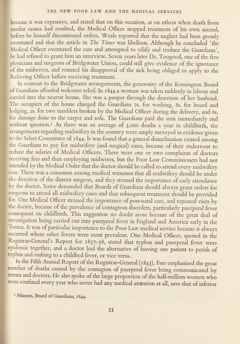 because it was expensive, and stated that on this occasion, as on others when death from similar causes had resulted, the Medical Officer stopped treatment of his own accord, before he himself discontinued orders. Weale reported that the neglect had been grossly overstated and that the article in The Times was libellous. Although he concluded 'the Medical Officer overstated the case and attempted to vilify and traduce the Guardians', he had refused to grant him an interview. Seven years later Dr. Toogood, one of the five physicians and surgeons of Bridgwater Union, could still give evidence of the ignorance of the midwives, and restated his disapproval of the sick being obliged to apply to the Relieving Officer before receiving treatment. In contrast to the Bridgwater arrangements, the generosity of the Kensington Board of Guardians afforded welcome relief, ha 1844 a woman was taken suddenly in labour and carried into the nearest house. She was a pauper through the desertion of her husband. The occupiers of the house charged the Guardians 7s. for washing, 8s. for board and lodging, 2s. for two tumblers broken by the Medical Officer during the delivery, and 6s. for damage done to the carpet and sofa. The Guardians paid the sum immediately and without question. 1 As there was an average of 3,000 deaths a year in childbirth, the arrangements regarding midwifery in the country were amply surveyed in evidence given to the Select Committee of 1844. It was found that a general disinclination existed among the Guardians to pay for midwifery (and surgical) cases, because of their endeavour to reduce the salaries of Medical Officers. There were one or two complaints of doctors receiving fees and then employing midwives, but the Poor Law Commissioners had not intended by the Medical Order that the doctor should be called to attend every midwifery case. There was a consensus among medical witnesses that all midwifery should be under the direction of the district surgeon, and they stressed the importance of early attendance by the doctor. Some demanded that Boards of Guardians should always grant orders for surgeons to attend all midwifery cases and that subsequent treatment should be provided for. One Medical Officer stressed the importance of post-natal care, and repeated visits by the doctor, because of the prevalence of contagious disorders, particularly puerperal fever consequent on childbirth. This suggestion no doubt arose because of the great deal of investigation being carried out into puerperal fever in England and America early in the 'forties. It was of particular importance to the Poor Law medical service because it always occurred where other fevers were most prevalent. One Medical Officer, quoted in the Registrar-General's Report for 1837-38, stated that typhus and puerperal fever were epidemic together, and a doctor had the alternative of leaving one patient to perish of typhus and rushing to a childbed fever, or vice versa. In the Fifth Annual Report of the Registrar-General (1843), Farr emphasized the great number of deaths caused by the contagion of puerperal fever being communicated by nurses and doctors. He also spoke of the large proportion of the half-million women who were confined every year who never had any medical attention at all, save that of inferior 1 Minutes, Board of Guardians, 1844.