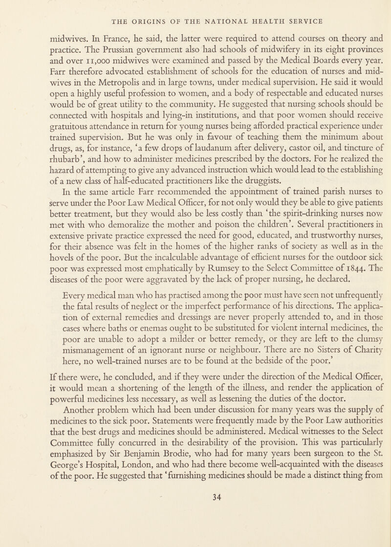 midwives. In France, lie said, the latter were required to attend courses on theory and practice. The Prussian government also had schools of midwifery in its eight provinces and over 11,000 midwives were examined and passed by the Medical Boards every year. Farr therefore advocated establishment of schools for the education of nurses and mid- wives in the Metropolis and in large towns, under medical supervision. He said it would open a highly useful profession to women, and a body of respectable and educated nurses would be of great utility to the community. He suggested that nursing schools should be connected with hospitals and lying-in institutions, and that poor women should receive gratuitous attendance in return for young nurses being afforded practical experience under trained supervision. But he was only in favour of teaching them the minimum about drugs, as, for instance, 'a few drops of laudanum after delivery, castor oil, and tincture of rhubarb', and how to administer medicines prescribed by the doctors. For he realized the hazard of attempting to give any advanced instruction which would lead to the establishing of a new class of half-educated practitioners like the druggists. In the same article Farr recommended the appointment of trained parish nurses to serve under the Poor Law Medical Officer, for not only would they be able to give patients better treatment, but they would also be less costly than 'the spirit-drinking nurses now met with who demoralize the mother and poison the children'. Several practitioners in extensive private practice expressed the need for good, educated, and trustworthy nurses, for their absence was felt in the homes of the higher ranks of society as well as in the hovels of the poor. But the incalculable advantage of efficient nurses for the outdoor sick poor was expressed most emphatically by Rumsey to the Select Committee of 1844. The diseases of the poor were aggravated by the lack of proper nursing, he declared. Every medical man who has practised among the poor must have seen not unfrequently the fatal results of neglect or the imperfect performance of his directions. The applica tion of external remedies and dressings are never properly attended to, and in those cases where baths or enemas ought to be substituted for violent internal medicines, the poor are unable to adopt a milder or better remedy, or they are left to the clumsy mismanagement of an ignorant nurse or neighbour. There are no Sisters of Charity here, no well-trained nurses are to be found at the bedside of the poor.' If there were, he concluded, and if they were under the direction of the Medical Officer, it would mean a shortening of the length of the illness, and render the application of powerful medicines less necessary, as well as lessening the duties of the doctor. Another problem which had been under discussion for many years was the supply of medicines to the sick poor. Statements were frequently made by the Poor Law authorities that the best drugs and medicines should be administered. Medical witnesses to the Select Committee fully concurred in the desirability of the provision. This was particularly emphasized by Sir Benjamin Brodie, who had for many years been surgeon to the St. George's Hospital, London, and who had there become well-acquainted with the diseases of the poor. He suggested that 'furnishing medicines should be made a distinct thing from