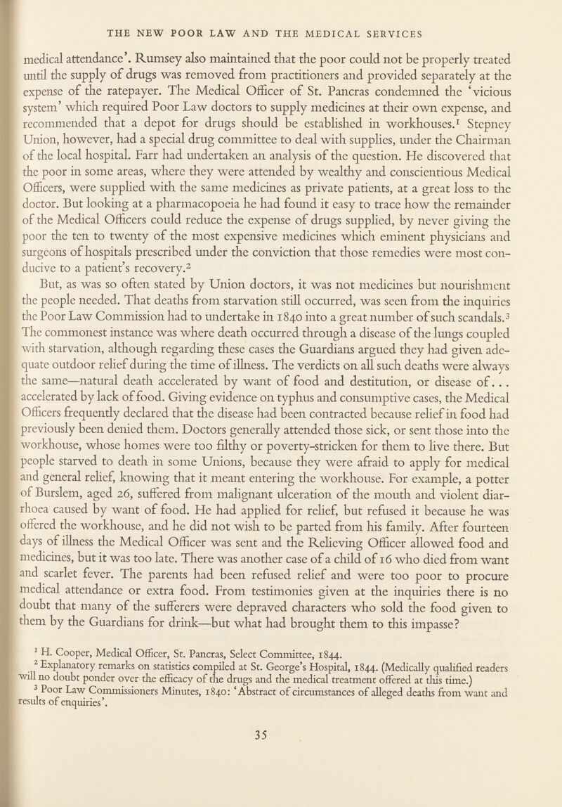 medical attendance'. Rumsey also maintained that the poor could not be properly treated until the supply of drugs was removed from practitioners and provided separately at the expense of the ratepayer. The Medical Officer of St. Paneras condemned the 'vicious system' which required Poor Law doctors to supply medicines at their own expense, and recommended that a depot for drugs should be established in workhouses. 1 Stepney Union, however, had a special drug committee to deal with supplies, under the Chairman of the local hospital. Farr had undertaken an analysis of the question. He discovered that the poor in some areas, where they were attended by wealthy and conscientious Medical Officers, were supplied with the same medicines as private patients, at a great loss to the doctor. But looking at a pharmacopoeia he had found it easy to trace how the remainder of the Medical Officers could reduce the expense of drugs supplied, by never giving the poor the ten to twenty of the most expensive medicines which eminent physicians and surgeons of hospitals prescribed under the conviction that those remedies were most con ducive to a patient's recovery. 2 But, as was so often stated by Union doctors, it was not medicines but nourishment the people needed. That deaths from starvation still occurred, was seen from the inquiries the Poor Law Commission had to undertake in 1840 into a great number of such scandals. 3 The commonest instance was where death occurred through a disease of the lungs coupled with starvation, although regarding these cases the Guardians argued they had given ade quate outdoor relief during the time of illness. The verdicts on all such deaths were always the same—natural death accelerated by want of food and destitution, or disease of. . . accelerated by lack of food. Giving evidence on typhus and consumptive cases, the Medical Officers frequently declared that the disease had been contracted because relief in food had previously been denied them. Doctors generally attended those sick, or sent those into the workhouse, whose homes were too filthy or poverty-stricken for them to live there. But people starved to death in some Unions, because they were afraid to apply for medical and general relief, knowing that it meant entering the workhouse. For example, a potter of Burslem, aged 26, suffered from malignant ulceration of the mouth and violent diar rhoea caused by want of food. He had applied for relief, but refused it because he was offered the workhouse, and he did not wish to be parted from his family. After fourteen ■days of illness the Medical Officer was sent and the Relieving Officer allowed food and medicines, but it was too late. There was another case of a child of 16 who died from want and scarlet fever. The parents had been refused relief and were too poor to procure medical attendance or extra food. From testimonies given at the inquiries there is no doubt that many of the sufferers were depraved characters who sold the food given to them by the Guardians for drink—but what had brought them to this impasse? 1 H. Cooper, Medical Officer, St. Paneras, Select Committee, 1844. 2 Explanatory remarks on statistics compiled at St. George's Hospital, 1844. (Medically qualified readers will no doubt ponder over the efficacy of the drugs and the medical treatment offered at this time.) 3 Poor Law Commissioners Minutes, 1840: 'Abstract of circumstances of alleged deaths from want and results of enquiries'.