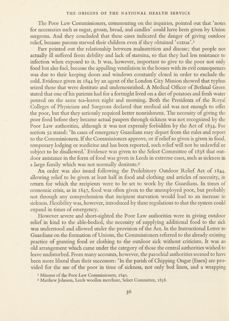 The Poor Law Commissioners, commenting on the inquiries, pointed out that 'notes for necessaries such as sugar, groats, bread, and candles' could have been given by Union surgeons. And they concluded that these cases indicated the danger of giving outdoor relief, because parents starved their children even if they obtained 'extras'. 1 Farr pointed out the relationship between malnutrition and disease; that people not actually ill suffered from debility and lack of stamina, so that they had less resistance to infection when exposed to it. It was, however, important to give to the poor not only food but also fuel, because the appalling ventilation in the houses with its evil consequences was due to their keeping doors and windows constantly closed in order to exclude the cold. Evidence given in 1844 by an agent of the London City Mission showed that typhus seized those that were destitute and undernourished. A Medical Officer of Bethnal Green stated that one of his patients had for a fortnight lived on a diet of potatoes and fresh water poured on the same tea-leaves night and morning. Both the Presidents of the Royal Colleges of Physicians and Surgeons declared that medical aid was not enough to offer the poor, but that they seriously required better nourishment. The necessity of giving the poor food before they became actual paupers through sickness was not recognized by the Poor Law authorities, although it was not expressly forbidden by the Act of 1834. For section 52 stated: 'In cases of emergency Guardians may depart from the rules and report to the Commissioners. If the Commissioners approve, or if relief so given is given in food, temporary lodging or medicine and has been reported, such relief will not be unlawful or subject to be disallowed.' Evidence was given to the Select Committee of 1838 that out door assistance in the form of food was given in Leeds in extreme cases, such as sickness in a large family which was not normally destitute. 2 An order was also issued following the Prohibitory Outdoor Relief Act of 1844, allowing relief to be given at least half in food and clothing and articles of necessity, in return for which the recipients were to be set to work by the Guardians. In times of economic crisis, as in 1847, food was often given to the unemployed poor, but probably not through any comprehension that incipient starvation would lead to an increase in sickness. Flexibility was, however, introduced by these regulations to that the system could expand in times of emergency. However severe and short-sighted the Poor Law authorities were in giving outdoor relief in kind to the able-bodied, the necessity of supplying additional food to the sick was understood and allowed under the provision of the Act. In the Instructional Letter to Guardians on the formation of Unions, the Commissioners referred to the already existing practice of granting food or clothing to the outdoor sick without criticism. It was an old arrangement which came under the category of those the central authorities wished to leave undisturbed. From many accounts, however, the parochial authorities seemed to have been more liberal than their successors : ' In the parish of Chipping Ongar (Essex) are pro vided for the use of the poor in time of sickness, not only bed linen, and a wrapping 1 Minutes of the Poor Law Commissioners, 1840. 2 Matthew Johnson, Leeds woollen merchant, Select Committee, 1838.