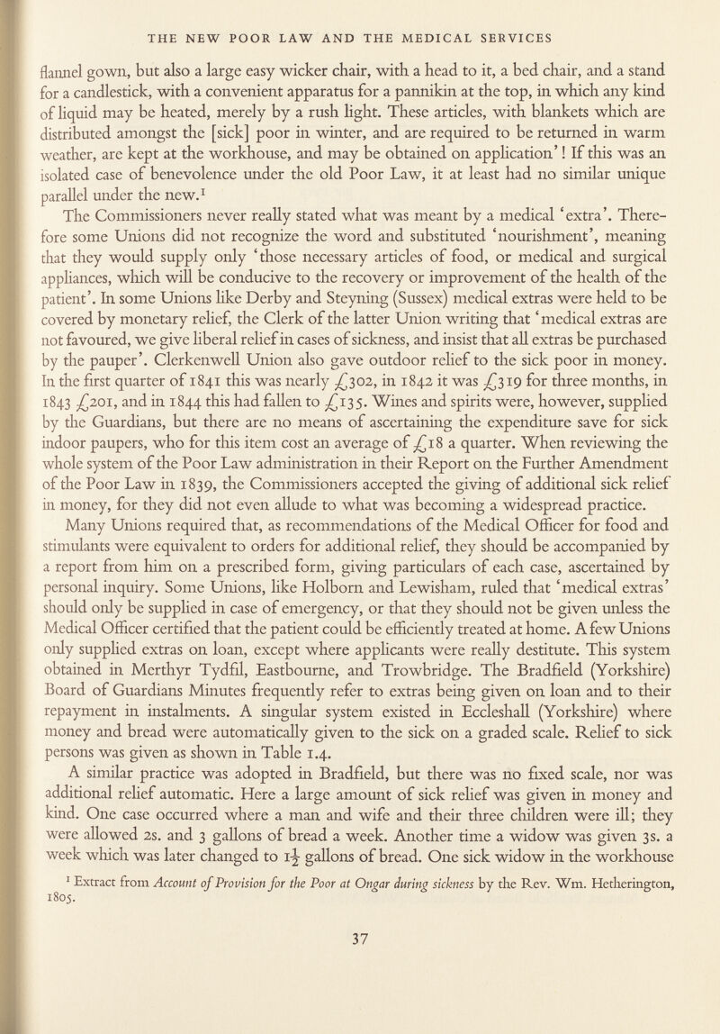 flannel gown, but also a large easy wicker chair, with a head to it, a bed chair, and a stand for a candlestick, with a convenient apparatus for a pannikin at the top, in which any kind of liquid may be heated, merely by a rush light. These articles, with blankets which are distributed amongst the [sick] poor in winter, and are required to be returned in warm weather, are kept at the workhouse, and may be obtained on application' ! If this was an isolated case of benevolence under the old Poor Law, it at least had no similar unique parallel under the new. 1 The Commissioners never really stated what was meant by a medical 'extra'. There fore some Unions did not recognize the word and substituted 'nourishment', meaning that they would supply only 'those necessary articles of food, or medical and surgical appliances, which will be conducive to the recovery or improvement of the health of the patient'. In some Unions like Derby and Steyning (Sussex) medical extras were held to be covered by monetary relief, the Clerk of the latter Union writing that ' medical extras are not favoured, we give liberal relief in cases of sickness, and insist that all extras be purchased by the pauper'. Clerkenwell Union also gave outdoor relief to the sick poor in money. In the first quarter of 1841 this was nearly -£302, in 1842 it was ^319 for three months, in 1843 -£201, and in 1844 this had fallen to ^135. Wines and spirits were, however, supplied by the Guardians, but there are no means of ascertaining the expenditure save for sick indoor paupers, who for this item cost an average of -£18 a quarter. When reviewing the whole system of the Poor Law administration in their Report on the Further Amendment of the Poor Law in 1839, the Commissioners accepted the giving of additional sick relief in money, for they did not even allude to what was becoming a widespread practice. Many Unions required that, as recommendations of the Medical Officer for food and stimulants were equivalent to orders for additional relief, they should be accompanied by a report from him on a prescribed form, giving particulars of each case, ascertained by personal inquiry. Some Unions, like Holborn and Lewisham, ruled that 'medical extras' should only be supplied in case of emergency, or that they should not be given unless the Medical Officer certified that the patient could be efficiently treated at home. A few Unions only supplied extras on loan, except where applicants were really destitute. This system obtained in Merthyr Tydfil, Eastbourne, and Trowbridge. The Bradfield (Yorkshire) Board of Guardians Minutes frequently refer to extras being given on loan and to their repayment in instalments. A singular system existed in Eccleshall (Yorkshire) where money and bread were automatically given to the sick on a graded scale. Relief to sick persons was given as shown in Table 1.4. A similar practice was adopted in Bradfield, but there was no fixed scale, nor was additional relief automatic. Here a large amount of sick relief was given in money and kind. One case occurred where a man and wife and their three children were ill; they were allowed 2s. and 3 gallons of bread a week. Another time a widow was given 3s. a week which was later changed to i\ gallons of bread. One sick widow in the workhouse 1 Extract from Account of Provision for the Poor at Ongar during sickness by the Rev. Wm. Hetherington, 1805.