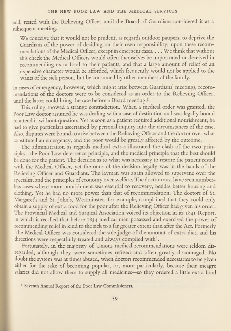 said, rested with the Relieving Officer until the Board of Guardians considered it at a subsequent meeting. We conceive that it would not be prudent, as regards outdoor paupers, to deprive the Guardians of the power of deciding on their own responsibility, upon these recom mendations of the Medical Officer, except in emergent cases.... We think that without this check the Medical Officers would often themselves be importuned or deceived in recommending extra food to their patients, and that a large amount of relief of an expensive character would be afforded, which frequently would not be applied to the wants of the sick person, but be consumed by other members of the family. In cases of emergency, however, which might arise between Guardians' meetings, recom mendations of the doctors were to be considered as an order to the Relieving Officer, until the latter could bring the case before a Board meeting. 1 This ruling showed a strange contradiction. When a medical order was granted, the Poor Law doctor assumed he was dealing with a case of destitution and was legally bound to attend it without question. Yet as soon as a patient required additional nourishment, he had to give particulars ascertained by personal inquiry into the circumstances of the case. Also, disputes were bound to arise between the Relieving Officer and the doctor over what constituted an emergency, and the poor would be greatly affected by the outcome. The administration as regards medical extras illustrated the clash of the two prin ciples—the Poor Law deterrence principle, and the medical principle that the best should be done for the patient. The decision as to what was necessary to restore the patient rested with the Medical Officer, yet the onus of the decision legally was in the hands of the Relieving Officer and Guardians. The layman was again allowed to supervene over the speciahst, and the principles of economy over welfare. The doctor must have seen number less cases where more nourishment.was essential to recovery, besides better housing and clothing. Yet he had no more power than that of recommendation. The doctors of St. Margaret's and St. John's, Westminster, for example, complained that they could only obtain a supply of extra food for the poor after the Relieving Officer had given his order. The Provincial Medical and Surgical Association voiced its objection in its 1841 Report, in which it recalled that before 1834 medical men possessed and exercised the power of recommending relief in kind to the sick to a far greater extent than after the Act. Formerly 'the Medical Officer was considered the sole judge of the amount of extra diet, and his directions were respectfully treated and always complied with'. Fortunately, in the majority of Unions medical recommendations were seldom dis regarded, although they were sometimes refused and often greatly discouraged. No doubt the system was at times abused, when doctors recommended necessaries to be given either for the sake of becoming popular, or, more particularly, because their meagre salaries did not allow them to supply all medicines—so they ordered a little extra food 1 Seventh Annual Report of the Poor Law Commissioners.