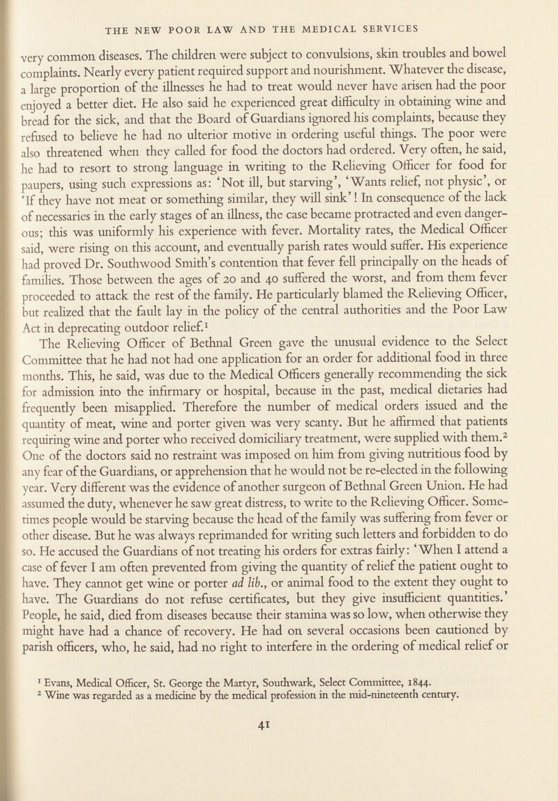 very common diseases. The children were subject to convulsions, skin troubles and bowel complaints. Nearly every patient required support and nourishment. Whatever the disease, a large proportion of the illnesses he had to treat would never have arisen had the poor enjoyed a better diet. He also said he experienced great difficulty in obtaining wine and bread for the sick, and that the Board of Guardians ignored his complaints, because they refused to believe he had no ulterior motive in ordering useful things. The poor were also threatened when they called for food the doctors had ordered. Very often, he said, he had to resort to strong language in writing to the Relieving Officer for food for paupers, using such expressions as: 'Not ill, but starving', 'Wants relief, not physic', or 'If they have not meat or something similar, they will sink' ! In consequence of the lack of necessaries in the early stages of an illness, the case became protracted and even danger ous; this was uniformly his experience with fever. Mortality rates, the Medical Officer said, were rising on this account, and eventually parish rates would suffer. His experience had proved Dr. Southwood Smith's contention that fever fell principally on the heads of families. Those between the ages of 20 and 40 suffered the worst, and from them fever proceeded to attack the rest of the family. He particularly blamed the Relieving Officer, but realized that the fault lay in the policy of the central authorities and the Poor Law Act in deprecating outdoor relief. 1 The Relieving Officer of Bethnal Green gave the unusual evidence to the Select Committee that he had not had one application for an order for additional food in three months. This, he said, was due to the Medical Officers generally recommending the sick for admission into the infirmary or hospital, because in the past, medical dietaries had frequently been misapplied. Therefore the number of medical orders issued and the quantity of meat, wine and porter given was very scanty. But he affirmed that patients requiring wine and porter who received domiciliary treatment, were supplied with them. 2 One of the doctors said no restraint was imposed on him from giving nutritious food by any fear of the Guardians, or apprehension that he would not be re-elected in the following year. Very different was the evidence of another surgeon of Bethnal Green Union. He had assumed the duty, whenever he saw great distress, to write to the Relieving Officer. Some times people would be starving because the head of the family was suffering from fever or other disease. But he was always reprimanded for writing such letters and forbidden to do so. He accused the Guardians of not treating his orders for extras fairly: 'When I attend a case of fever I am often prevented from giving the quantity of relief the patient ought to have. They cannot get wine or porter ad lib., or animal food to the extent they ought to have. The Guardians do not refuse certificates, but they give insufficient quantities.' People, he said, died from diseases because their stamina was so low, when otherwise they might have had a chance of recovery. He had on several occasions been cautioned by parish officers, who, he said, had no right to interfere in the ordering of medical relief or 1 Evans, Medical Officer, St. George the Martyr, Southwark, Select Committee, 1844. 2 Wine was regarded as a medicine by the medical profession in the mid-nineteenth century.