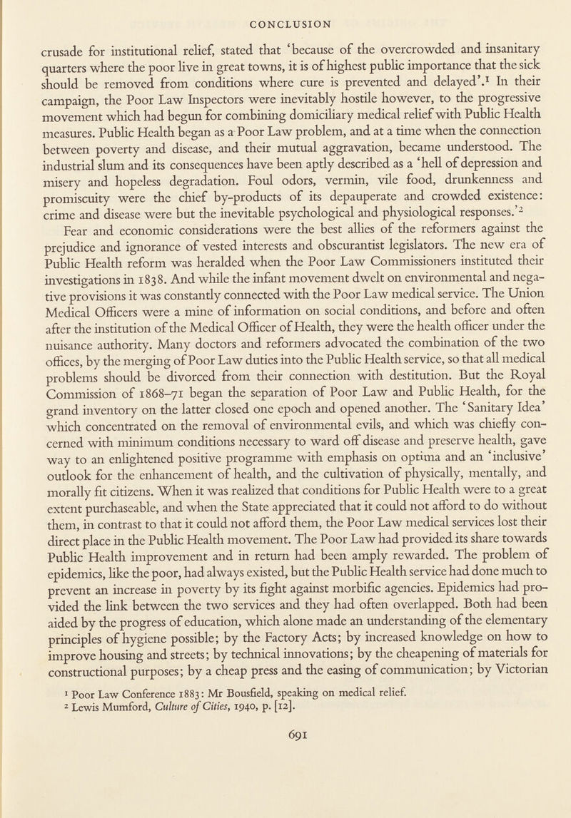 crusade for institutional relief, stated that 'because of the overcrowded and insanitary quarters where the poor live in great towns, it is of highest public importance that the sick should be removed from conditions where cure is prevented and delayed'. 1 In their campaign, the Poor Law Inspectors were inevitably hostile however, to the progressive movement which had begun for combining domiciliary medical relief with Public Health measures. Public Health began as a Poor Law problem, and at a time when the connection between poverty and disease, and their mutual aggravation, became understood. The industrial slum and its consequences have been aptly described as a 'hell of depression and misery and hopeless degradation. Foul odors, vermin, vile food, drunkenness and promiscuity were the chief by-products of its depauperate and crowded existence: crime and disease were but the inevitable psychological and physiological responses.' 2 Fear and economic considerations were the best allies of the reformers against the prejudice and ignorance of vested interests and obscurantist legislators. The new era of Public Health reform was heralded when the Poor Law Commissioners instituted their investigations in 1838. And while the infant movement dwelt on environmental and nega tive provisions it was constantly connected with the Poor Law medical service. The Union Medical Officers were a mine of information on social conditions, and before and often after the institution of the Medical Officer of Health, they were the health officer under the nuisance authority. Many doctors and reformers advocated the combination of the two offices, by the merging of Poor Law duties into the Public Health service, so that all medical problems should be divorced from their connection with destitution. But the Royal Commission of 1868-71 began the separation of Poor Law and Public Health, for the grand inventory on the latter closed one epoch and opened another. The 'Sanitary Idea' which concentrated on the removal of environmental evils, and which was chiefly con cerned with minimum conditions necessary to ward off disease and preserve health, gave way to an enlightened positive programme with emphasis on optima and an 'inclusive' outlook for the enhancement of health, and the cultivation of physically, mentally, and morally fit citizens. When it was realized that conditions for Public Health were to a great extent purchaseable, and when the State appreciated that it could not afford to do without them, in contrast to that it could not afford them, the Poor Law medical services lost their direct place in the Public Health movement. The Poor Law had provided its share towards Public Health improvement and in return had been amply rewarded. The problem of epidemics, like the poor, had always existed, but the Public Health service had done much to prevent an increase in poverty by its fight against morbific agencies. Epidemics had pro vided the link between the two services and they had often overlapped. Both had been aided by the progress of education, which alone made an understanding of the elementary principles of hygiene possible; by the Factory Acts; by increased knowledge on how to improve housing and streets; by technical innovations; by the cheapening of materials for constructional purposes; by a cheap press and the easing of communication; by Victorian 1 Poor Law Conference 1883: Mr Bousfield, speaking on medical relief. 2 Lewis Mumford, Culture of Cities, 1940, p. [12].