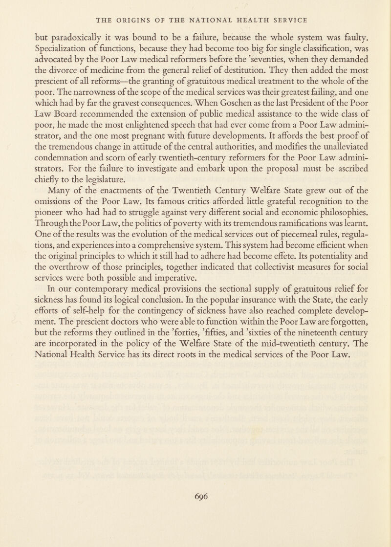 but paradoxically it was bound to be a failure, because the whole system was faulty. Specialization of functions, because they had become too big for single classification, was advocated by the Poor Law medical reformers before the 'seventies, when they demanded the divorce of medicine from the general relief of destitution. They then added the most prescient of all reforms—the granting of gratuitous medical treatment to the whole of the poor. The narrowness of the scope of the medical services was their greatest failing, and one which had by far the gravest consequences. When Goschen as the last President of the Poor Law Board recommended the extension of public medical assistance to the wide class of poor, he made the most enlightened speech that had ever come from a Poor Law admini strator, and the one most pregnant with future developments. It affords the best proof of the tremendous change in attitude of the central authorities, and modifies the unalleviated condemnation and scorn of early twentieth-century reformers for the Poor Law admini strators. For the failure to investigate and embark upon the proposal must be ascribed chiefly to the legislature. Many of the enactments of the Twentieth Century Welfare State grew out of the omissions of the Poor Law. Its famous critics afforded little grateful recognition to the pioneer who had had to struggle against very different social and economic philosophies. Through the Poor Law, the politics of poverty with its tremendous ramifications was learnt. One of the results was the evolution of the medical services out of piecemeal rules, regula tions, and experiences into a comprehensive system. This system had become efficient when the original principles to which it still had to adhere had become effete. Its potentiality and the overthrow of those principles, together indicated that collectivist measures for social services were both possible and imperative. In our contemporary medical provisions the sectional supply of gratuitous relief for sickness has found its logical conclusion. In the popular insurance with the State, the early efforts of self-help for the contingency of sickness have also reached complete develop ment. The prescient doctors who were able to function within the Poor Law are forgotten, but the reforms they outlined in the 'forties, 'fifties, and 'sixties of the nineteenth century are incorporated in the policy of the Welfare State of the mid-twentieth century. The National Health Service has its direct roots in the medical services of the Poor Law.