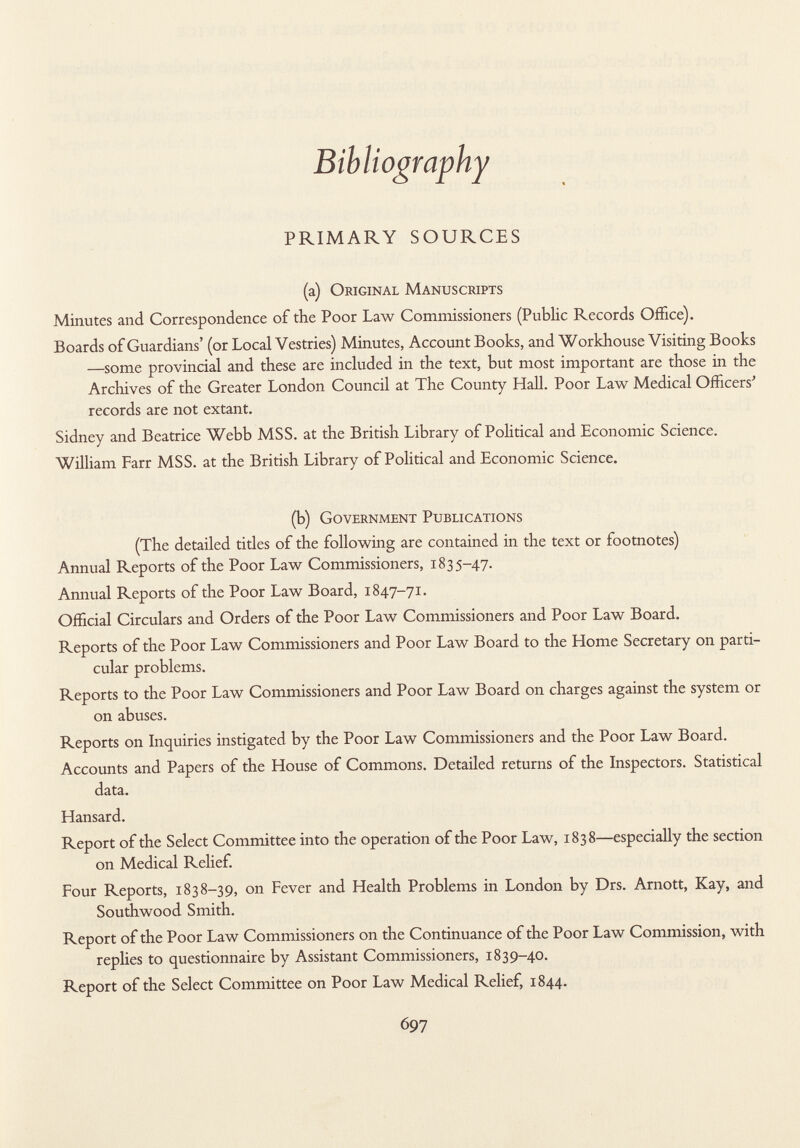 Bibliography PRIMARY SOURCES (a) O riginal M anuscripts Minutes and Correspondence of the Poor Law Commissioners (Public Records Office). Boards of Guardians' (or Local Vestries) Minutes, Account Books, and Workhouse Visiting Books —some provincial and these are included in the text, but most important are those in the Archives of the Greater London Council at The County Hall. Poor Law Medical Officers' records are not extant. Sidney and Beatrice Webb MSS. at the British Library of Political and Economic Science. William Farr MSS. at the British Library of Political and Economic Science. (b) G overnment P ublications (The detailed titles of the following are contained in the text or footnotes) Annual Reports of the Poor Law Commissioners, 1835-47. Annual Reports of the Poor Law Board, 1847-71. Official Circulars and Orders of the Poor Law Commissioners and Poor Law Board. Reports of the Poor Law Commissioners and Poor Law Board to the Home Secretary on parti cular problems. Reports to the Poor Law Commissioners and Poor Law Board on charges against the system or on abuses. Reports on Inquiries instigated by the Poor Law Commissioners and the Poor Law Board. Accounts and Papers of the House of Commons. Detailed returns of the Inspectors. Statistical data. Hansard. Report of the Select Committee into the operation of the Poor Law, 1838—especially the section on Medical Relief. Four Reports, 1838-39, on Fever and Health Problems in London by Drs. Arnott, Kay, and Southwood Smith. Report of the Poor Law Commissioners on the Continuance of the Poor Law Commission, with replies to questionnaire by Assistant Commissioners, 1839-40. Report of the Select Committee on Poor Law Medical Relief, 1844.