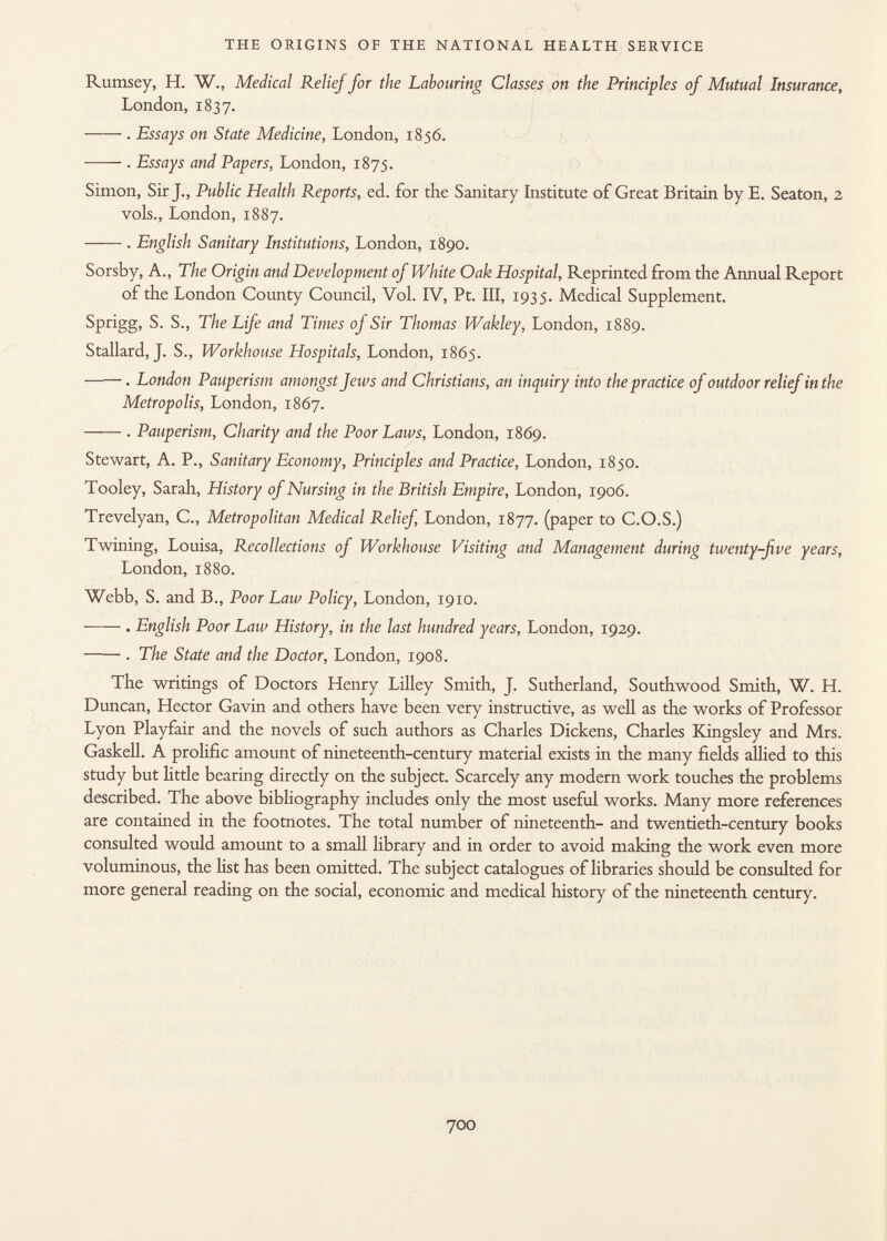 Rumsey, H. W., Medical Relief for the Labouring Classes on the Principles of Mutual Insurance, London, 1837. . Essays on State Medicine, London, 1856. . Essays and Papers, London, 1875. Simon, Sir J., Public Health Reports, ed. for the Sanitary Institute of Great Britain by E. Seaton, 2 vols., London, 1887. . English Sanitary Institutions, London, 1890. Sorsby, A., The Origin and Development of White Oak Hospital, Reprinted from the Annual Report of the London County Council, Vol. IV, Pt. Ill, 1935. Medical Supplement. Sprigg, S. S., The Life and Times of Sir Thomas Wakley, London, 1889. Stallard, J. S., Workhouse Hospitals, London, 1865. —— . London Pauperism amongst fews and Christians, an inquiry into the practice of outdoor relief in the Metropolis, London, 1867. . Pauperism, Charity and the Poor Laws, London, 1869. Stewart, A. P., Sanitary Economy, Principles and Practice, London, 1850. Tooley, Sarah, History of Nursing in the British Empire, London, 1906. Trevelyan, C., Metropolitan Medical Relief, London, 1877. (paper to C.O.S.) Twining, Louisa, Recollections of Workhouse Visiting and Management during twenty-five years, London, 1880. Webb, S. and B., Poor Law Policy, London, 1910. . English Poor Law History, in the last hundred years, London, 1929. . The State and the Doctor, London, 1908. The writings of Doctors Henry Lilley Smith, J. Sutherland, Southwood Smith, W. H. Duncan, Hector Gavin and others have been very instructive, as well as the works of Professor Lyon Playfair and the novels of such authors as Charles Dickens, Charles Kingsley and Mrs. Gaskell. A prolific amount of nineteenth-century material exists in the many fields allied to this study but little bearing directly on the subject. Scarcely any modern work touches the problems described. The above bibliography includes only the most useful works. Many more references are contained in the footnotes. The total number of nineteenth- and twentieth-century books consulted would amount to a small library and in order to avoid making the work even more voluminous, the list has been omitted. The subject catalogues of libraries should be consulted for more general reading on the social, economic and medical history of the nineteenth century.