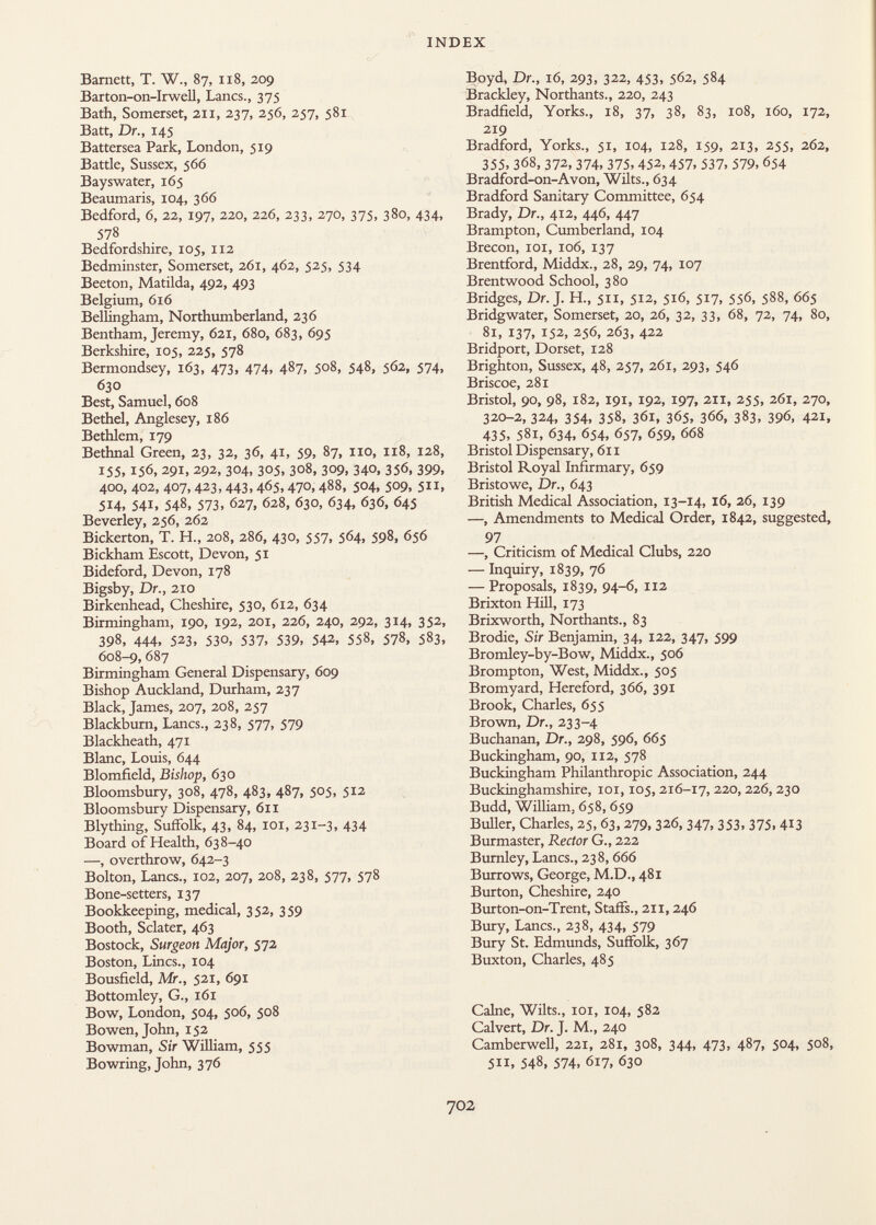 Barnett, T. W., 87, 1x8, 209 Barton-on-Irwell, Lancs., 375 Bath, Somerset, an, 237, 256, 257, 581 Batt, Dr., 145 Battersea Park, London, 519 Battle, Sussex, 566 Bayswater, 165 Beaumaris, 104, 366 Bedford, 6, 22, 197, 220, 226, 233, 270, 375, 380, 434, 578 Bedfordshire, 105, 112 Bedminster, Somerset, 261, 462, 525, 534 Beeton, Matilda, 492, 493 Belgium, 616 Bellingham, Northumberland, 236 Bentham, Jeremy, 621, 680, 683, 695 Berkshire, 105, 225, 578 Bermondsey, 163, 473, 474, 487, 508, 548, 562, 574, 630 Best, Samuel, 608 Bethel, Anglesey, 186 Bethlem, 179 Bethnal Green, 23, 32, 36, 41, 59, 87, no, 118, 128, 155,156, 291, 292, 304, 305, 308, 309, 340, 356, 399, 400, 402, 407,423,443,465,470,488, 504, 509, 511, 514, 541, 548, 573, 627, 628, 630, 634, 636, 645 Beverley, 256, 262 Bickerton, T. H., 208, 286, 430, 557, 564, 598, 656 Bickham Escott, Devon, 51 Bideford, Devon, 178 Bigsby, Dr., 210 Birkenhead, Cheshire, 530, 612, 634 Birmingham, 190, 192, 201, 226, 240, 292, 3x4, 352, 398, 444, 523, 530, 537, 539, 542, 558, 578, 583, 608-9, 687 Birmingham General Dispensary, 609 Bishop Auckland, Durham, 237 Black, James, 207, 208, 257 Blackburn, Lanes., 238, 577, 579 Blackheath, 471 Blanc, Louis, 644 Blomfield, Bishop, 630 Bloomsbury, 308, 478, 483, 487, 505, 512 Bloomsbury Dispensary, 611 Blything, Suffolk, 43, 84, 101, 231-3, 434 Board of Health, 638-40 —, overthrow, 642-3 Bolton, Lanes., 102, 207, 208, 238, 577, 578 Bone-setters, 137 Bookkeeping, medical, 352, 359 Booth, Sclater, 463 Bostock, Surgeon Major, 572 Boston, Lines., 104 Bousfield, Mr., 521, 691 Bottomley, G., 161 Bow, London, 504, 506, 508 Bowen, John, 152 Bowman, Sir William, 555 Bowring, John, 376 Boyd, Dr., 16, 293, 322, 453, 562, 584 Brackley, Northants., 220, 243 Bradfield, Yorks., 18, 37, 38, 83, 108, 160, 172, 219 Bradford, Yorks., 51, 104, 128, 159, 213, 255, 262, 355, 368, 372, 374, 375, 452,457, 537, 579, 654 Bradford-on-Avon, Wilts., 634 Bradford Sanitary Committee, 654 Brady, Dr., 412, 446, 447 Brampton, Cumberland, 104 Brecon, 101, 106, 137 Brentford, Middx., 28, 29, 74, 107 Brentwood School, 380 Bridges, Dr. J. H., 511, 512, 516, 517, 556, 588, 665 Bridgwater, Somerset, 20, 26, 32, 33, 68, 72, 74, 80, 81, 137, 152, 256, 263, 422 Bridport, Dorset, 128 Brighton, Sussex, 48, 257, 261, 293, 546 Briscoe, 281 Bristol, 90, 98, 182, 191, 192, 197, 211, 255, 261, 270, 320-2, 324, 354, 358, 361, 365, 366, 383, 396, 421, 435, 581, 634, 654, 657, 659, 668 Bristol Dispensary, 611 Bristol Royal Infirmary, 659 Bristowe, Dr., 643 British Medical Association, 13-14, 16, 26, 139 —, Amendments to Medical Order, 1842, suggested, 97 —, Criticism of Medical Clubs, 220 — Inquiry, 1839, 76 — Proposals, 1839, 94-6, 112 Brixton Hill, 173 Brixworth, Northants., 83 Brodie, Sir Benjamin, 34, 122, 347, 599 Bromley-by-Bow, Middx., 506 Brompton, West, Middx., 505 Bromyard, Hereford, 366, 391 Brook, Charles, 655 Brown, Dr., 233-4 Buchanan, Dr., 298, 596, 665 Buckingham, 90, 112, 578 Buckingham Philanthropic Association, 244 Buckinghamshire, ioi, 105, 216-17, 220,226, 230 Budd, William, 658,659 Buller, Charles, 25, 63, 279, 326, 347, 353, 375, 413 Burmaster, Rector G., 222 Burnley, Lanes., 238, 666 Burrows, George, M.D., 481 Burton, Cheshire, 240 Burton-on-Trent, Staffs., 211, 246 Bury, Lanes., 238, 434, 579 Bury St. Edmunds, Suffolk, 367 Buxton, Charles, 485 Calne, Wilts., 101, 104, 582 Calvert, Dr. J. M., 240 Camberwell, 221, 281, 308, 344, 473, 487, 504, 508, 511, 548, 574, 617, 630