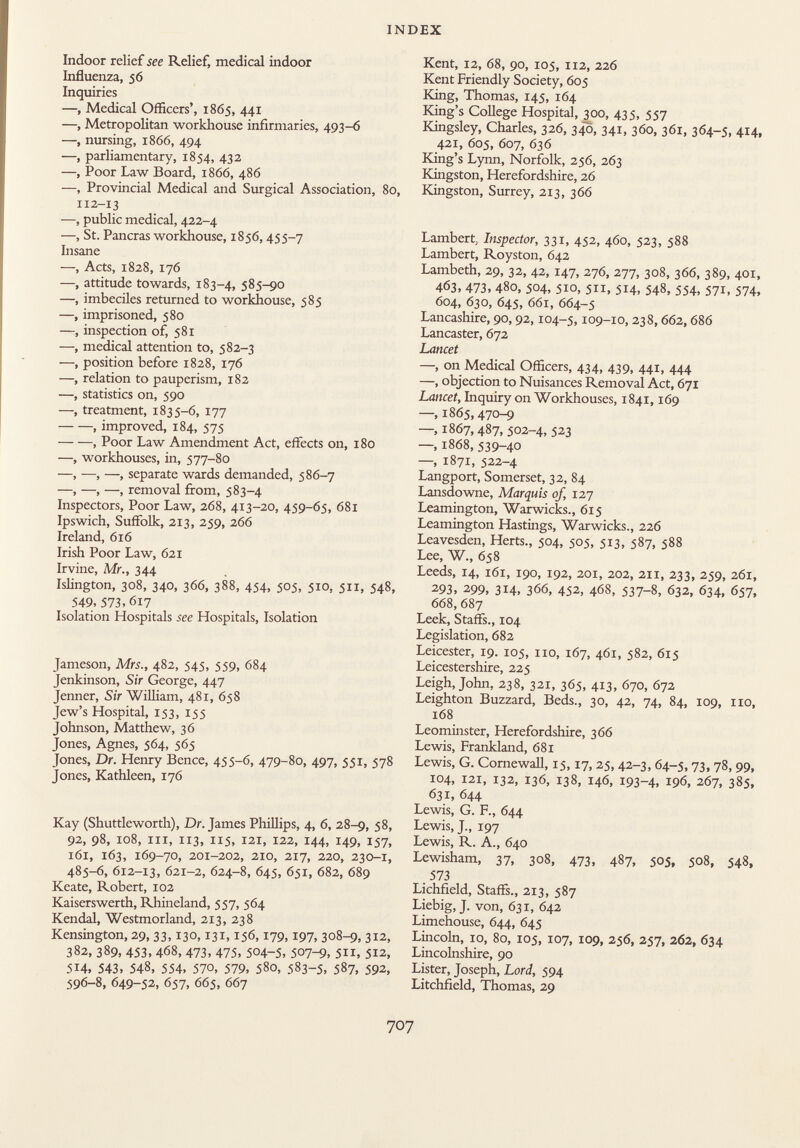 Indoor relief see Relief, medical indoor Influenza, 56 Inquiries —, Medical Officers', 1865, 441 —, Metropolitan workhouse infirmaries, 493-6 —, nursing, 1866, 494 —, parliamentary, 1854, 432 —, Poor Law Board, 1866, 486 —, Provincial Medical and Surgical Association, 8o, i12-13 —, public medical, 422-4 —, St. Paneras workhouse, 1856, 455-7 Insane —, Acts, 1828, 176 —, attitude towards, 183-4, 585-90 —, imbeciles returned to workhouse, 585 —, imprisoned, 580 —, inspection of, 581 —, medical attention to, 582-3 —, position before 1828, 176 —, relation to pauperism, 182 —, statistics on, 590 —, treatment, 1835-6, 177 , improved, 184, 575 , Poor Law Amendment Act, effects on, 180 —, workhouses, in, 577-80 —, —, —, separate wards demanded, 586-7 —, —, —, removal from, 583-4 Inspectors, Poor Law, 268, 413-20, 459-65, 681 Ipswich, Suffolk, 213, 259, 266 Ireland, 616 Irish Poor Law, 621 Irvine, Mr., 344 Islington, 308, 340, 366, 388, 454, 505, 510, 511, 548, 549, 573,617 Isolation Hospitals see Hospitals, Isolation Jameson, Mrs., 482, 545, 559, 684 Jenkinson, Sir George, 447 Jenner, Sir William, 481, 658 Jew's Hospital, 153, 155 Johnson, Matthew, 36 Jones, Agnes, 564, 565 Jones, Dr. Henry Bence, 455-6, 479-80, 497, 551, 578 Jones, Kathleen, 176 Kay (Shuttleworth), Dr. James Phillips, 4, 6, 28-9, 58, 92, 98, 108, hi, 113, 115, 121, 122, 144, 149, 157, 161, 163, 169-70, 201-202, 210, 217, 220, 230-1, 485-6, 612-13, 621-2, 624-8, 645, 651, 682, 689 Keate, Robert, 102 Kaiserswerth, Rhineland, 557, 564 Kendal, Westmorland, 213, 238 Kensington, 29, 33,130,131,156,179,197, 308-9, 312, 382, 389, 453, 468, 473, 475, 504-5, 507-9, 5, 512, 514, 543, 548, 554, 570, 579, 580, 583-5, 587, 592, 596-8, 649-52, 657, 665, 667 Kent, 12, 68, 90, 105, 112, 226 Kent Friendly Society, 605 King, Thomas, 145, 164 King's College Hospital, 300, 435, 557 Kingsley, Charles, 326, 340, 341, 360, 361, 364-5, 414, 421, 605, 607, 636 King's Lynn, Norfolk, 256, 263 Kingston, Herefordshire, 26 Kingston, Surrey, 213, 366 Lambert Inspector, 331, 452, 460, 523, 588 Lambert, Royston, 642 Lambeth, 29, 32, 42, 147, 276, 277, 308, 366, 389, 401, 463, 473, 480, 504, 510, 511, 514, 548, 554, 571, 574, 604, 630, 645, 661, 664-5 Lancashire, 90,92,104-5,109-10, 238,662, 686 Lancaster, 672 Lancet —, on Medical Officers, 434, 439, 441, 444 —, objection to Nuisances Removal Act, 671 Lancet, Inquiry on Workhouses, 1841,169 —, 1865,470-9 —, 1867,487, 502-4, 523 —, 1868, 539-40 —, 1871, 522-4 Langport, Somerset, 32, 84 Lansdowne, Marquis of, 127 Leamington, Warwicks., 6x5 Leamington Hastings, Warwicks., 226 Leavesden, Herts., 504, 505, 513, 587, 588 Lee, W., 658 Leeds, 14, 161, 190, 192, 201, 202, 211, 233, 259, 261, 293, 299, 314, 366, 452, 468, 537-8, 632, 634, 657, 668, 687 Leek, Staffs., 104 Legislation, 682 Leicester, 19. 105, no, 167, 461, 582, 615 Leicestershire, 225 Leigh, John, 238, 321, 365, 413, 670, 672 Leighton Buzzard, Beds., 30, 42, 74, 84, 109, no, 168 Leominster, Herefordshire, 366 Lewis, Frankland, 681 Lewis, G. Cornewall, 15,17, 25, 42-3, 64-5, 73, 78, 99, 104, 121, 132, 136, 138, 146, 193-4, 196, 267, 385, 631, 644 Lewis, G. F., 644 Lewis, J., 197 Lewis, R. A., 640 Lewisham, 37, 308, 473, 487, 505, 508, 548, 573 Lichfield, Staffs., 213, 587 Liebig, J. von, 631, 642 Limehouse, 644, 645 Lincoln, 10, 80, 105, 107, 109, 256, 257, 262, 634 Lincolnshire, 90 Lister, Joseph, Lord, 594 Litchfield, Thomas, 29