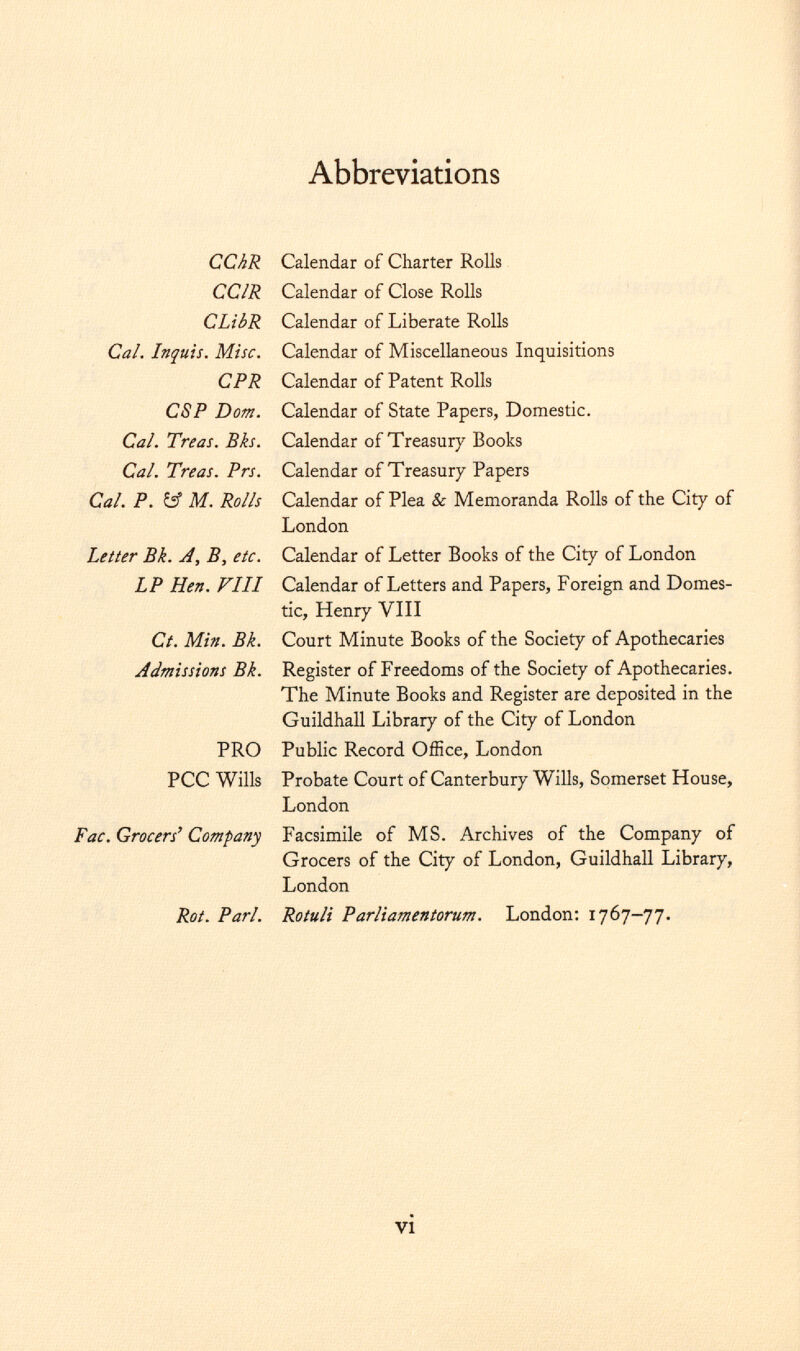 Abbreviations CChR CCIR CLibR Cal. Lnjuis. Misc. CPR CSP Dom. Cal. Treas. Bks. Cal. Treas. Prs. Cal. P. & M. Rolls Letter Bk. A, B, etc. LP Hen. FILL Ct. Min. Bk. Admissions Bk. PRO PCC Wills Fac. Grocers' Company Rot. Pari. Calendar of Charter Rolls Calendar of Close Rolls Calendar of Liberate Rolls Calendar of Miscellaneous Inquisitions Calendar of Patent Rolls Calendar of State Papers, Domestic. Calendar of Treasury Books Calendar of Treasury Papers Calendar of Plea & Memoranda Rolls of the City of London Calendar of Letter Books of the City of London Calendar of Letters and Papers, Foreign and Domes tic, Henry VIII Court Minute Books of the Society of Apothecaries Register of Freedoms of the Society of Apothecaries. The Minute Books and Register are deposited in the Guildhall Library of the City of London Public Record Office, London Probate Court of Canterbury Wills, Somerset House, London Facsimile of MS. Archives of the Company of Grocers of the City of London, Guildhall Library, London Rotuli Parliamentorum. London: 1767-77.