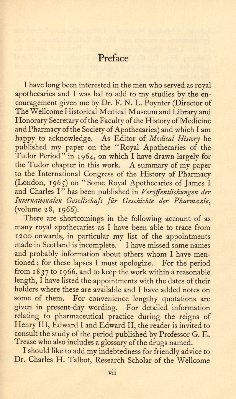 Preface I have long been interested in the men who served as royal apothecaries and I was led to add to my studies by the en couragement given me by Dr. F. N. L. Poynter (Director of The Wellcome Historical Medical Museum and Library and Honorary Secretary of the Faculty of the History of Medicine and Pharmacy of the Society of Apothecaries) and which I am happy to acknowledge. As Editor of Medical History he published my paper on the Royal Apothecaries of the Tudor Period in 1964, on which I have drawn largely for the Tudor chapter in this work. A summary of my paper to the International Congress of the History of Pharmacy (London, 1965) on Some Royal Apothecaries of James I and Charles I has been published in Veröffentlichungen der Internationalen Gesellschaft für Geschichte der Pharmazie, (volume 28, 1966). There are shortcomings in the following account of as many royal apothecaries as I have been able to trace from 1200 onwards, in particular my list of the appointments made in Scotland is incomplete. I have missed some names and probably information about others whom I have men tioned ; for these lapses I must apologize. For the period from 1837 to 1966, and to keep the work within a reasonable length, I have listed the appointments with the dates of their holders where these are available and I have added notes on some of them. For convenience lengthy quotations are given in present-day wording. For detailed information relating to pharmaceutical practice during the reigns of Henry III, Edward I and Edward II, the reader is invited to consult the study of the period published by Professor G. E. Trease who also includes a glossary of the drugs named. I should like to add my indebtedness for friendly advice to Dr. Charles H. Talbot, Research Scholar of the Wellcome