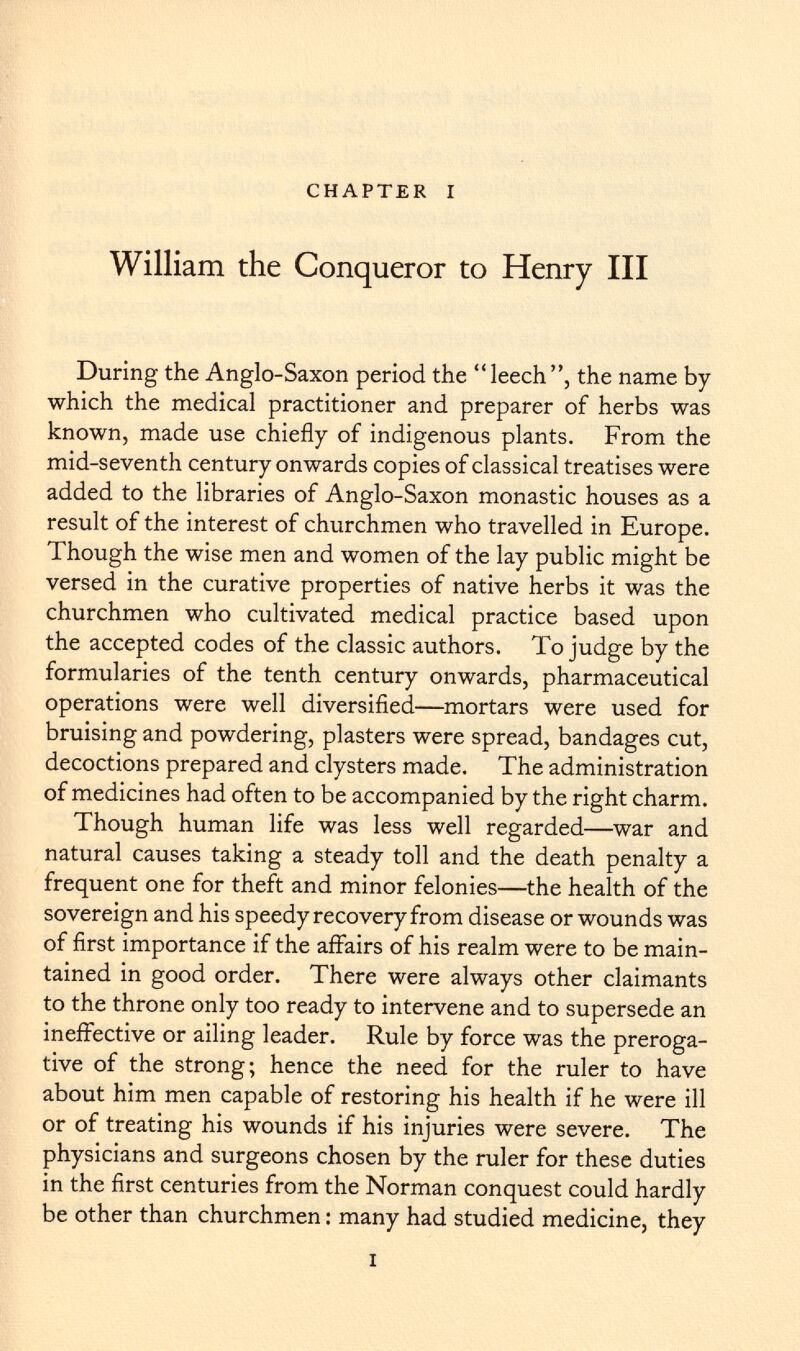 CHAPTER I William the Conqueror to Henry III During the Anglo-Saxon period the leech, the name by which the medical practitioner and preparer of herbs was known, made use chiefly of indigenous plants. From the mid-seventh century onwards copies of classical treatises were added to the libraries of Anglo-Saxon monastic houses as a result of the interest of churchmen who travelled in Europe. Though the wise men and women of the lay public might be versed in the curative properties of native herbs it was the churchmen who cultivated medical practice based upon the accepted codes of the classic authors. To judge by the formularies of the tenth century onwards, pharmaceutical operations were well diversified—mortars were used for bruising and powdering, plasters were spread, bandages cut, decoctions prepared and clysters made. The administration of medicines had often to be accompanied by the right charm. Though human life was less well regarded—war and natural causes taking a steady toll and the death penalty a frequent one for theft and minor felonies—the health of the sovereign and his speedy recovery from disease or wounds was of first importance if the affairs of his realm were to be main tained in good order. There were always other claimants to the throne only too ready to intervene and to supersede an ineffective or ailing leader. Rule by force was the preroga tive of the strong; hence the need for the ruler to have about him men capable of restoring his health if he were ill or of treating his wounds if his injuries were severe. The physicians and surgeons chosen by the ruler for these duties in the first centuries from the Norman conquest could hardly be other than churchmen : many had studied medicine, they