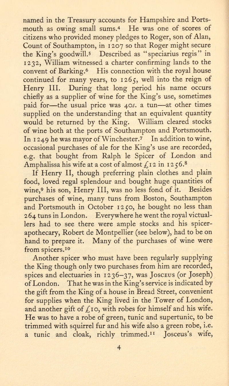 named in the Treasury accounts for Hampshire and Ports mouth as owing small sums. 4 He was one of scores of citizens who provided money pledges to Roger, son of Alan, Count of Southampton, in 1207 so that Roger might secure the King's goodwill. 5 Described as speciarius regis in 1232, William witnessed a charter confirming lands to the convent of Barking. 6 His connection with the royal house continued for many years, to 1265, well into the reign of Henry III. During that long period his name occurs chiefly as a supplier of wine for the King's use, sometimes paid for—the usual price was 40Í. a tun—at other times supplied on the understanding that an equivalent quantity would be returned by the King. William cleared stocks of wine both at the ports of Southampton and Portsmouth. In 1249 he was mayor of Winchester. 7 In addition to wine, occasional purchases of ale for the King's use are recorded, e.g. that bought from Ralph le Spicer of London and Amphalissa his wife at a cost of almost ^12 in 12 56. 8 If Henry II, though preferring plain clothes and plain food, loved regal splendour and bought huge quantities of wine, 9 his son, Henry III, was no less fond of it. Besides purchases of wine, many tuns from Boston, Southampton and Portsmouth in October 1250, he bought no less than 2 64 tuns in London. Everywhere he went the royal victual lers had to see there were ample stocks and his spicer- apothecary, Robert de Montpellier (see below), had to be on hand to prepare it. Many of the purchases of wine were from spicers. 10 Another spicer who must have been regularly supplying the King though only two purchases from him are recorded, spices and electuaries in 1236-37, was Josceus (or Joseph) of London. That he was in the King's service is indicated by the gift from the King of a house in Bread Street, convenient for supplies when the King lived in the Tower of London, and another gift of ^10, with robes for himself and his wife. He was to have a robe of green, tunic and supertunic, to be trimmed with squirrel fur and his wife also a green robe, i.e. a tunic and cloak, richly trimmed. 11 Josceus's wife,