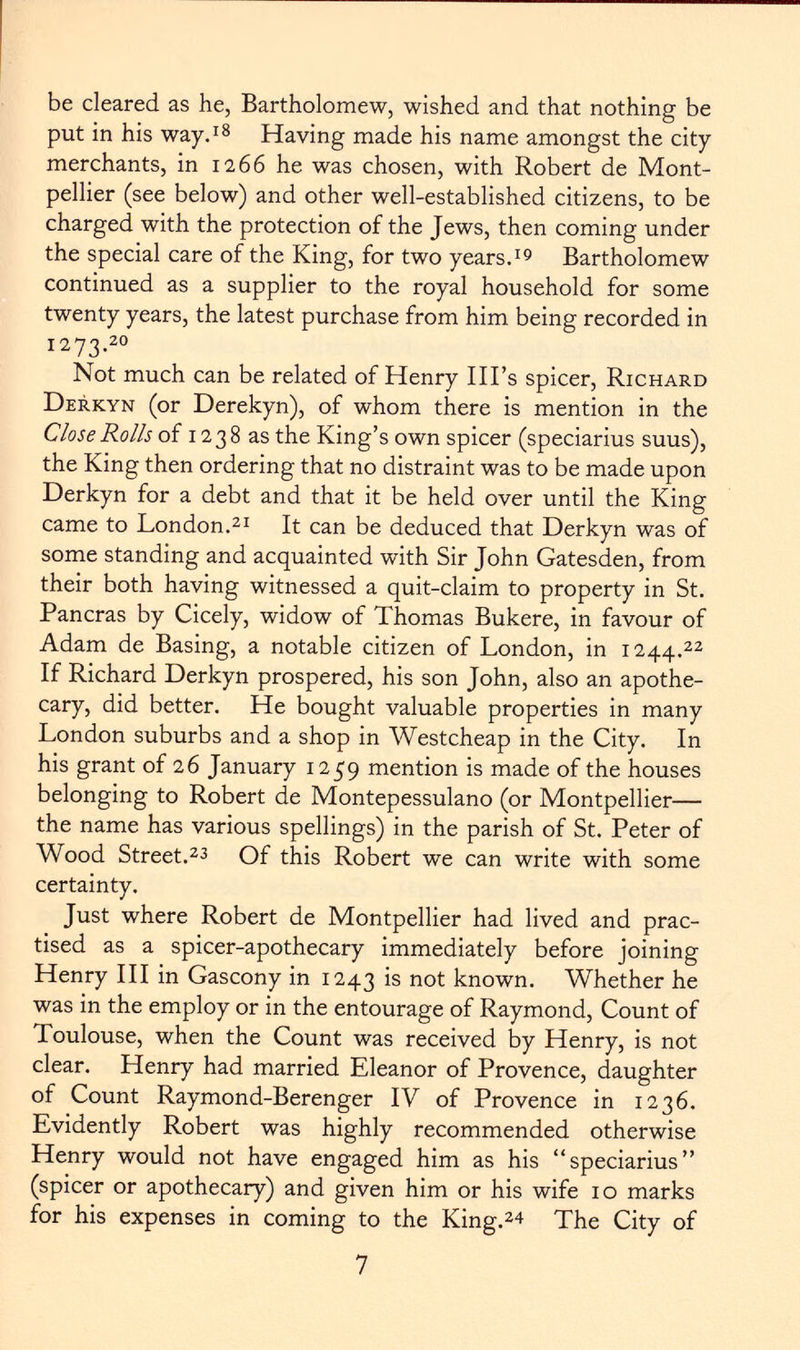 be cleared as he, Bartholomew, wished and that nothing be put in his way. 18 Having made his name amongst the city merchants, in 1266 he was chosen, with Robert de Mont pellier (see below) and other well-established citizens, to be charged with the protection of the Jews, then coming under the special care of the King, for two years. 19 Bartholomew continued as a supplier to the royal household for some twenty years, the latest purchase from him being recorded in 1273. 20 Not much can be related of Henry Ill's spicer, Richard Derkyn (or Derekyn), of whom there is mention in the Close Rolls of 1238 as the King's own spicer (speciarius suus), the King then ordering that no distraint was to be made upon Derkyn for a debt and that it be held over until the King came to London. 21 It can be deduced that Derkyn was of some standing and acquainted with Sir John Gatesden, from their both having witnessed a quit-claim to property in St. Paneras by Cicely, widow of Thomas Bukere, in favour of Adam de Basing, a notable citizen of London, in 1244. 22 If Richard Derkyn prospered, his son John, also an apothe cary, did better. He bought valuable properties in many London suburbs and a shop in Westcheap in the City. In his grant of 26 January 1259 mention is made of the houses belonging to Robert de Montepessulano (or Montpellier— the name has various spellings) in the parish of St. Peter of Wood Street. 23 Of this Robert we can write with some certainty. Just where Robert de Montpellier had lived and prac tised as a spicer-apothecary immediately before joining Henry III in Gascony in 1243 is not known. Whether he was in the employ or in the entourage of Raymond, Count of Toulouse, when the Count was received by Henry, is not clear. Henry had married Eleanor of Provence, daughter of Count Raymond-Berenger IV of Provence in 1236. Evidently Robert was highly recommended otherwise Henry would not have engaged him as his speciarius (spicer or apothecary) and given him or his wife 10 marks for his expenses in coming to the King. 24 The City of