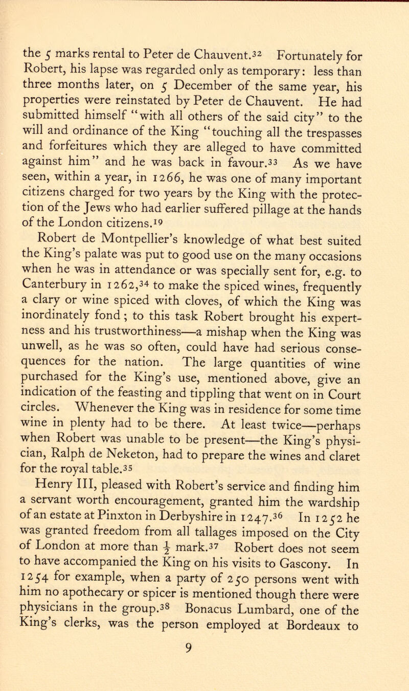 the 5 marks rental to Peter de Chauvent. 32 Fortunately for Robert, his lapse was regarded only as temporary: less than three months later, on 5 December of the same year, his properties were reinstated by Peter de Chauvent. He had submitted himself with all others of the said city to the will and ordinance of the King touching all the trespasses and forfeitures which they are alleged to have committed against him and he was back in favour. 33 As we have seen, within a year, in 1266, he was one of many important citizens charged for two years by the King with the protec tion of the Jews who had earlier suffered pillage at the hands of the London citizens. 19 Robert de Montpellier's knowledge of what best suited the King's palate was put to good use on the many occasions when he was in attendance or was specially sent for, e.g. to Canterbury in 1262, 34 to make the spiced wines, frequently a clary or wine spiced with cloves, of which the King was inordinately fond ; to this task Robert brought his expert- ness and his trustworthiness—a mishap when the King was unwell, as he was so often, could have had serious conse quences for the nation. The large quantities of wine purchased for the King's use, mentioned above, give an indication of the feasting and tippling that went on in Court circles. Whenever the King was in residence for some time wine in plenty had to be there. At least twice—perhaps when Robert was unable to be present—the King's physi cian, Ralph de Neketon, had to prepare the wines and claret for the royal table. 35 Henry III, pleased with Robert's service and finding him a servant worth encouragement, granted him the wardship of an estate at Pinxton in Derbyshire in 1247. 36 In 1252 he was granted freedom from all tallages imposed on the City of London at more than \ mark. 37 Robert does not seem to have accompanied the King on his visits to Gascony. In 1254 for example, when a party of 250 persons went with him no apothecary or spicer is mentioned though there were physicians in the group. 38 Bonacus Lumbard, one of the King's clerks, was the person employed at Bordeaux to