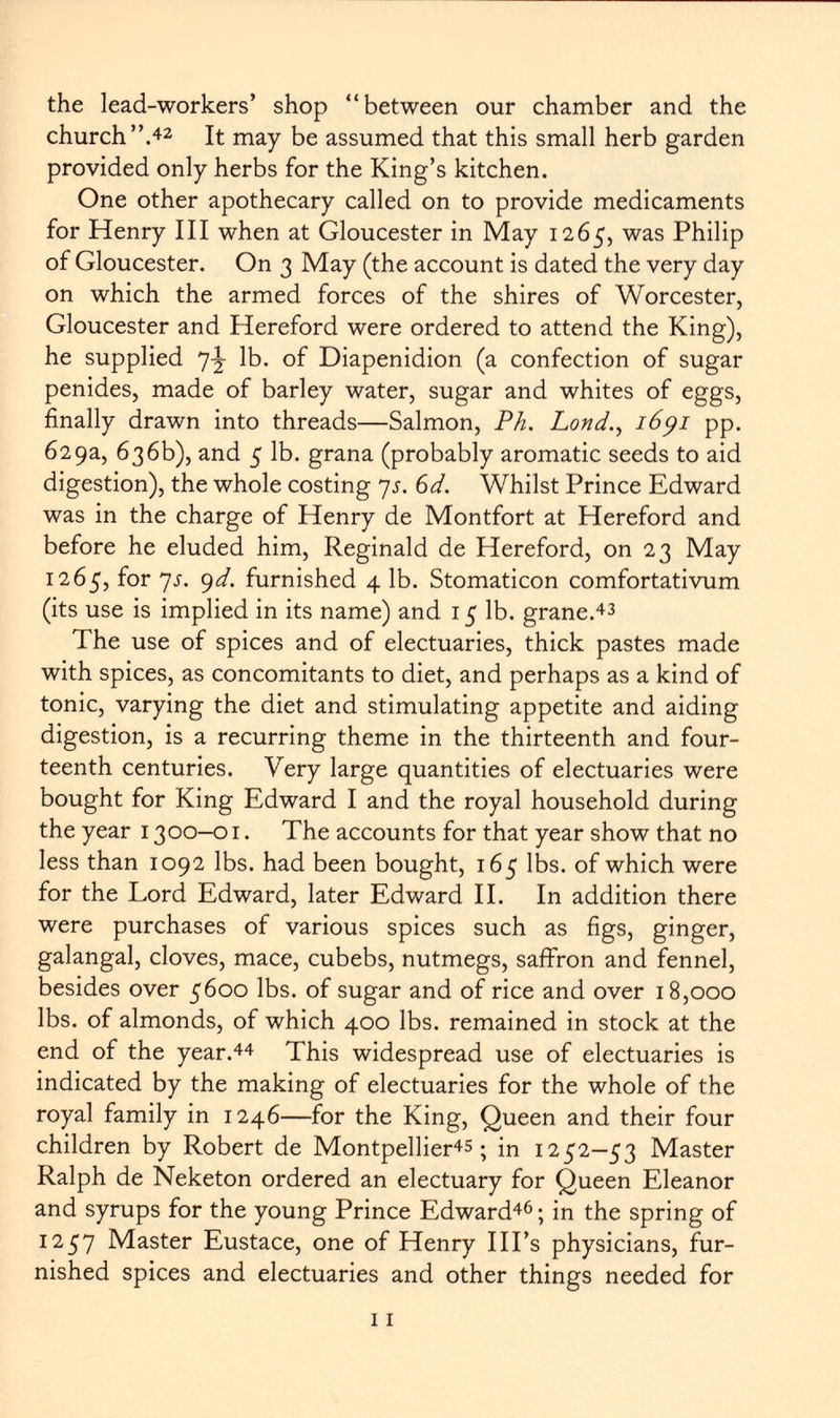 the lead-workers' shop between our chamber and the church A 2 It may be assumed that this small herb garden provided only herbs for the King's kitchen. One other apothecary called on to provide medicaments for Henry III when at Gloucester in May 1265, was Philip of Gloucester. On 3 May (the account is dated the very day on which the armed forces of the shires of Worcester, Gloucester and Hereford were ordered to attend the King), he supplied lb. of Diapenidion (a confection of sugar penides, made of barley water, sugar and whites of eggs, finally drawn into threads—Salmon, Ph. Lond., 1691 pp. 629a, 636b), and 5 lb. grana (probably aromatic seeds to aid digestion), the whole costing 7 s. 6d. Whilst Prince Edward was in the charge of Henry de Montfort at Hereford and before he eluded him, Reginald de Hereford, on 23 May 1265, for 7s. 9d. furnished 4 lb. Stomaticon comfortativum (its use is implied in its name) and 15 lb. grane. 43 The use of spices and of electuaries, thick pastes made with spices, as concomitants to diet, and perhaps as a kind of tonic, varying the diet and stimulating appetite and aiding digestion, is a recurring theme in the thirteenth and four teenth centuries. Very large quantities of electuaries were bought for King Edward I and the royal household during the year 1300-01. The accounts for that year show that no less than 1092 lbs. had been bought, 165 lbs. of which were for the Lord Edward, later Edward II. In addition there were purchases of various spices such as figs, ginger, galangal, cloves, mace, cubebs, nutmegs, saffron and fennel, besides over 5600 lbs. of sugar and of rice and over 18,000 lbs. of almonds, of which 400 lbs. remained in stock at the end of the year. 44 This widespread use of electuaries is indicated by the making of electuaries for the whole of the royal family in 1246—for the King, Queen and their four children by Robert de Montpellier^; in 1252—53 Master Ralph de Neketon ordered an electuary for Queen Eleanor and syrups for the young Prince Edward 46 ; in the spring of 1257 Master Eustace, one of Henry Ill's physicians, fur nished spices and electuaries and other things needed for