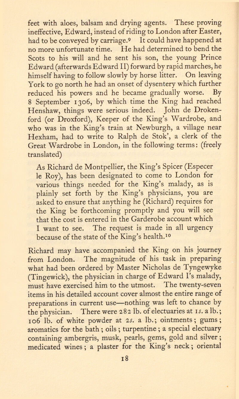 feet with aloes, balsam and drying agents. These proving ineffective, Edward, instead of riding to London after Easter, had to be conveyed by carriage. 9 It could have happened at no more unfortunate time. He had determined to bend the Scots to his will and he sent his son, the young Prince Edward (afterwards Edward II) forward by rapid marches, he himself having to follow slowly by horse litter. On leaving York to go north he had an onset of dysentery which further reduced his powers and he became gradually worse. By 8 September 1306, by which time the King had reached Henshaw, things were serious indeed. John de Droken- ford (or Droxford), Keeper of the King's Wardrobe, and who was in the King's train at Newburgh, a village near Hexham, had to write to Ralph de Stok', a clerk of the Great Wardrobe in London, in the following terms : (freely translated) As Richard de Montpellier, the King's Spicer (Especer le Roy), has been designated to come to London for various things needed for the King's malady, as is plainly set forth by the King's physicians, you are asked to ensure that anything he (Richard) requires for the King be forthcoming promptly and you will see that the cost is entered in the Garderobe account which I want to see. The request is made in all urgency because of the state of the King's health. 10 Richard may have accompanied the King on his journey from London. The magnitude of his task in preparing what had been ordered by Master Nicholas de Tyngewyke (Tingewick), the physician in charge of Edward I's malady, must have exercised him to the utmost. The twenty-seven items in his detailed account cover almost the entire range of preparations in current use—nothing was left to chance by the physician. There were 282 lb. of electuaries at 1 s. a lb. ; 106 lb. of white powder at is. a lb.; ointments; gums; aromatics for the bath ; oils ; turpentine ; a special electuary containing ambergris, musk, pearls, gems, gold and silver ; medicated wines ; a plaster for the King's neck ; oriental