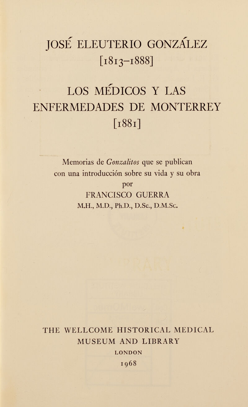 JOSE ELEUTERIO GONZALEZ [1813-1888] LOS MEDICOS Y LAS ENFERMEDADES DE MONTERREY [1881] Memorias de Gonzalitos que se publican con una introducción sobre su vida y su obra por FRANCISCO GUERRA M.H., M.D., Ph.D., D.Sc., D.M.Sc. THE WELLCOME HISTORICAL MEDICAL MUSEUM AND LIBRARY LONDON 1968