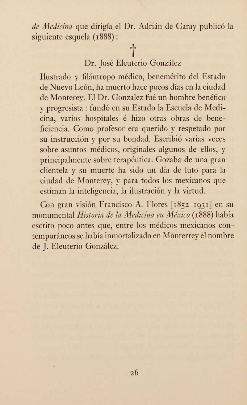 de Medicina que dirigía el Dr. Adrián de Garay publicó la siguiente esquela (1888) : f Dr. José Eleuterio González Ilustrado y filántropo médico, benemérito del Estado de Nuevo León, ha muerto hace pocos días en la ciudad de Monterey. El Dr. Gonzalez fué un hombre benéfico y progresista : fundó en su Estado la Escuela de Medi cina, varios hospitales é hizo otras obras de bene- ficiencia. Como profesor era querido y respetado por su instrucción y por su bondad. Escribió varias veces sobre asuntos médicos, originales algunos de ellos, y principalmente sobre terapéutica. Gozaba de una gran clientela y su muerte ha sido un día de luto para la ciudad de Monterey, y para todos los mexicanos que estiman la inteligencia, la ilustración y la virtud. Con gran visión Francisco A. Flores [1852-1931] en su monumental Historia de la Medicina en México (1888) había escrito poco antes que, entre los médicos mexicanos con temporáneos se había inmortalizado en Monterrey el nombre de j. Eleuterio González.