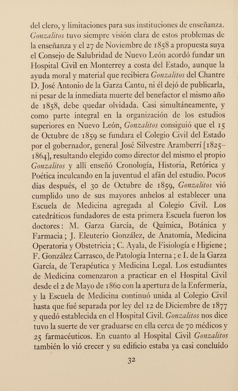 del clero, y limitaciones para sus instituciones de enseñanza. Gonzalitos tuvo siempre vision clara de estos problemas de la enseñanza y el 27 de Noviembre de 1858 a propuesta suya el Consejo de Salubridad de Nuevo León acordó fundar un Hospital Civil en Monterrey a costa del Estado, aunque la ayuda moral y material que recibiera Gonzalitos del Chantre D. José Antonio de la Garza Cantu, ni él dejó de publicarla, ni pesar de la inmediata muerte del benefactor el mismo año de 1858, debe quedar olvidada. Casi simultáneamente, y como parte integral en la organización de los estudios superiores en Nuevo León, Gonzalitos consiguió que el 15 de Octubre de 1859 se fundara el Colegio Civil del Estado por el gobernador, general José Silvestre Aramberrí [1825— 1864], resultando elegido como director del mismo el propio Gonzalitos y allí enseñó Cronología, Historia, Retórica y Poética inculcando en la juventud el afán del estudio. Pocos días después, el 30 de Octubre de 1859, Gonzalitos vió cumplido uno de sus mayores anhelos al establecer una Escuela de Medicina agregada al Colegio Civil. Los catedráticos fundadores de esta primera Escuela fueron los doctores : M. Garza García, de Química, Botánica y Farmacia; J. Eleuterio González, de Anatomía, Medicina Operatoria y Obstetricia ; C. Ayala, de Fisiología e Higiene ; F. González Carrasco, de Patología Interna ; e I. de la Garza García, de Terapéutica y Medicina Legal. Los estudiantes de Medicina comenzaron a practicar en el Hospital Civil desde el 2 de Mayo de i860 con la apertura de la Enfermería, y la Escuela de Medicina continuó unida al Colegio Civil hasta que fué separada por ley del 12 de Diciembre de 1877 y quedó establecida en el Hospital Civil. Gonzalitos nos dice tuvo la suerte de ver graduarse en ella cerca de 70 médicos y 25 farmacéuticos. En cuanto al Hospital Civil Gonzalitos también lo vió crecer y su edificio estaba ya casi concluido