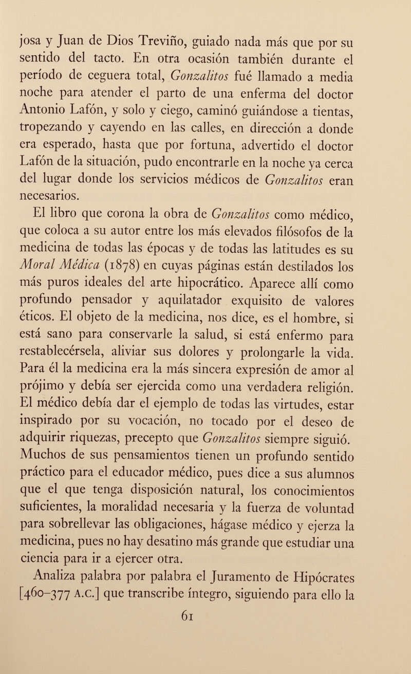 josa y Juan de Dios Treviño, guiado nada más que por su sentido del tacto. En otra ocasión también durante el período de ceguera total, Gonzalitos fué llamado a media noche para atender el parto de una enferma del doctor Antonio Lafón, y solo y ciego, caminó guiándose a tientas, tropezando y cayendo en las calles, en dirección a donde era esperado, hasta que por fortuna, advertido el doctor Lafón de la situación, pudo encontrarle en la noche ya cerca del lugar donde los servicios médicos de Gonzalitos eran necesarios. El libro que corona la obra de Gonzalitos como médico, que coloca a su autor entre los más elevados filósofos de la medicina de todas las épocas y de todas las latitudes es su Moral Médica (1878) en cuyas páginas están destilados los más puros ideales del arte hipocrático. Aparece allí como profundo pensador y aquilatador exquisito de valores éticos. El objeto de la medicina, nos dice, es el hombre, si está sano para conservarle la salud, si está enfermo para restablecérsela, aliviar sus dolores y prolongarle la vida. Para él la medicina era la más sincera expresión de amor al prójimo y debía ser ejercida como una verdadera religión. El médico debía dar el ejemplo de todas las virtudes, estar inspirado por su vocación, no tocado por el deseo de adquirir riquezas, precepto que Gonzalitos siempre siguió. Muchos de sus pensamientos tienen un profundo sentido práctico para el educador médico, pues dice a sus alumnos que el que tenga disposición natural, los conocimientos suficientes, la moralidad necesaria y la fuerza de voluntad para sobrellevar las obligaciones, hágase médico y ejerza la medicina, pues no hay desatino más grande que estudiar una ciencia para ir a ejercer otra. Analiza palabra por palabra el Juramento de Hipócrates [460-377 A.C.] que transcribe íntegro, siguiendo para ello la