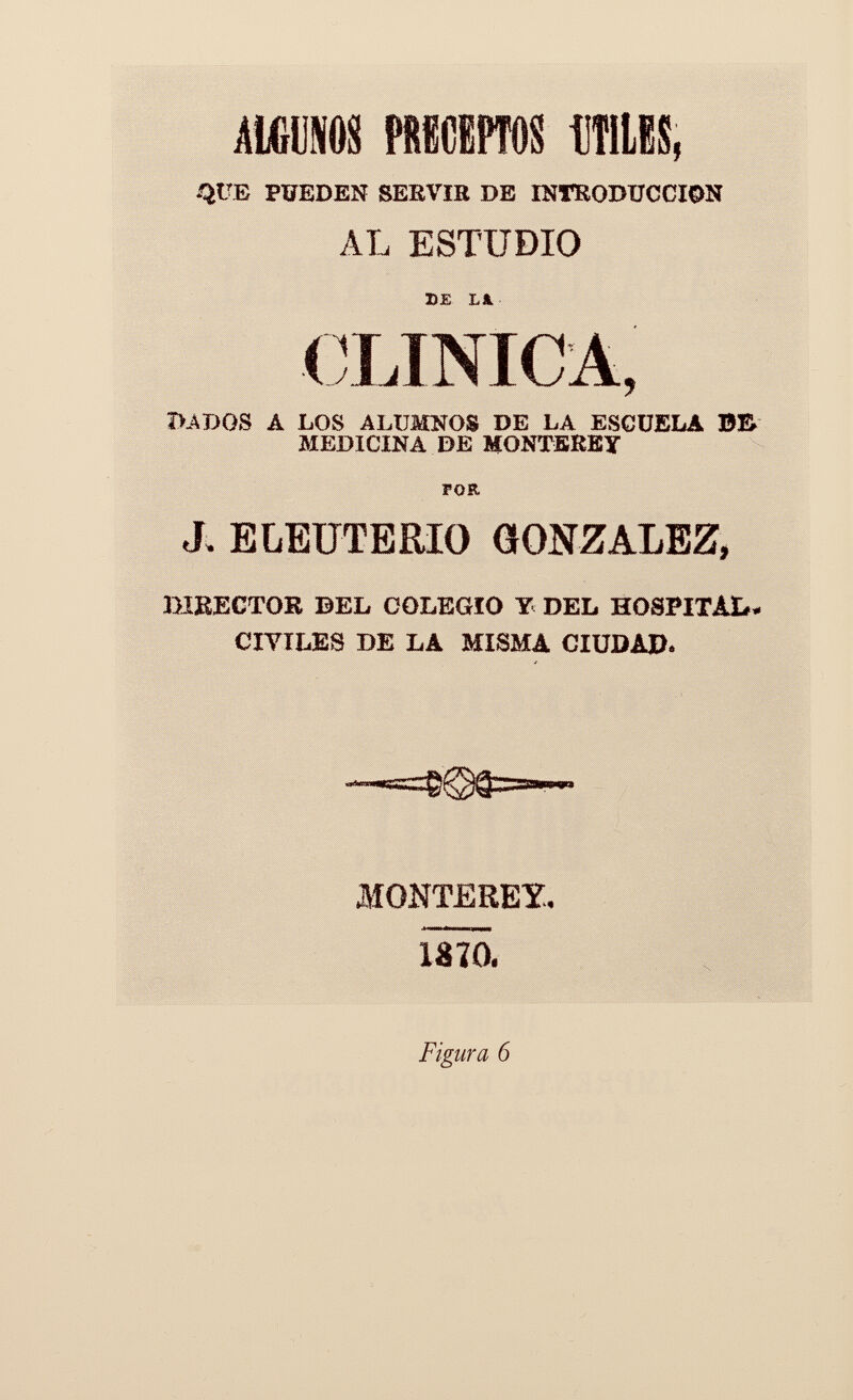 MUM PRECEPTOS OTILES, ¿aüE PUEDEN SERVIE DE INTRODUCCION AL ESTUDIO 2>E LA. ÎUDGS Á LOS ALUMNOS DE LA ESCUELA B& MEDICINA DE MONTEREY FOR J. ELEUTERIO GONZALEZ, BIBECTOK DEL COLEGIO Y DEL HOSPITAL. CIVILES DE LA MISMA CIUDAD. MONTEREY. mo. Figura 6