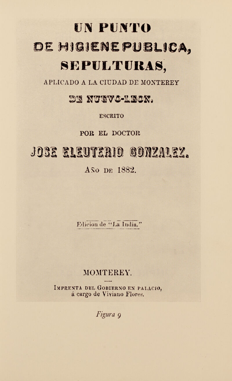 UN PUMTO DE HI83eN£ PUBLICA, SEPULTURAS, APLICADO A LA CIUDAD DE MONTEREY m srawö-iLiöSf, escrito POR EL DOCTOR mm iiiiïiiii tirais. Año de 1882. Edición de La Lidia. MOMTEREY. Imprenta del Gobierno en palacio, ú cargo de Viviano Flores,