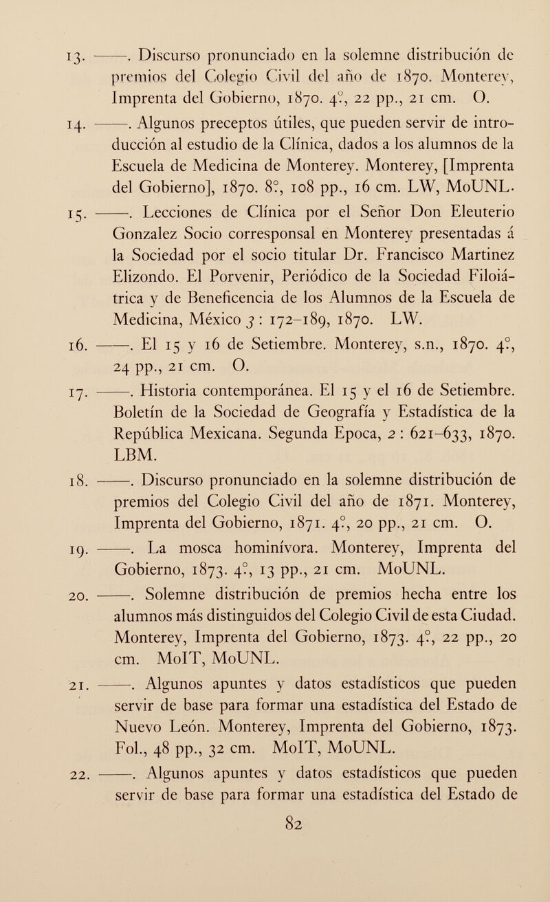 13. . Discurso pronunciado en la solemne distribución de premios del Colegio Civil del año de 1870, Monterey, Imprenta del Gobierno, 1870. 4?, 22 pp., 21 cm. O. 14. . Algunos preceptos útiles, que pueden servir de intro ducción al estudio de la Clínica, dados a los alumnos de la Escuela de Medicina de Monterey. Monterey, [Imprenta del Gobierno], 1870. 8?, 108 pp., 16 cm. LW, MoUNL. 15. . Lecciones de Clínica por el Señor Don Eleuterio Gonzalez Socio corresponsal en Monterey presentadas á la Sociedad por el socio titular Dr. Francisco Martinez Elizondo. El Porvenir, Periódico de la Sociedad Filoiá- trica y de Beneficencia de los Alumnos de la Escuela de Medicina, México 3 : 172-189, 1870. LW. 16. —-—. El 15 y 16 de Setiembre. Monterey, s.n., 1870. 4?, 24 pp., 21 cm. O. 17. . Historia contemporánea. El 15 y el 16 de Setiembre. Boletín de la Sociedad de Geografía y Estadística de la República Mexicana. Segunda Epoca, 2 : 621-633, 1870. LBM. 18 . . Discurso pronunciado en la solemne distribución de premios del Colegio Civil del año de 1871. Monterey, Imprenta del Gobierno, 1871. 4?, 20 pp., 21 cm. O. 19. . La mosca hominívora. Monterey, Imprenta del Gobierno, 1873. 4?, 13 pp., 21 cm. MoUNL. 20. Solemne distribución de premios hecha entre los alumnos más distinguidos del Colegio Civil de esta Ciudad. Monterev, Imprenta del Gobierno, 1873. 4?, 22 pp., 20 cm. MoIT, MoUNL. 21. . Algunos apuntes y datos estadísticos que pueden servir de base para formar una estadística del Estado de Nuevo León. Monterey, Imprenta del Gobierno, 1873. Fol., 48 pp., 32 cm. MoIT, MoUNL. 22 . . Algunos apuntes y datos estadísticos que pueden servir de base para formar una estadística del Estado de