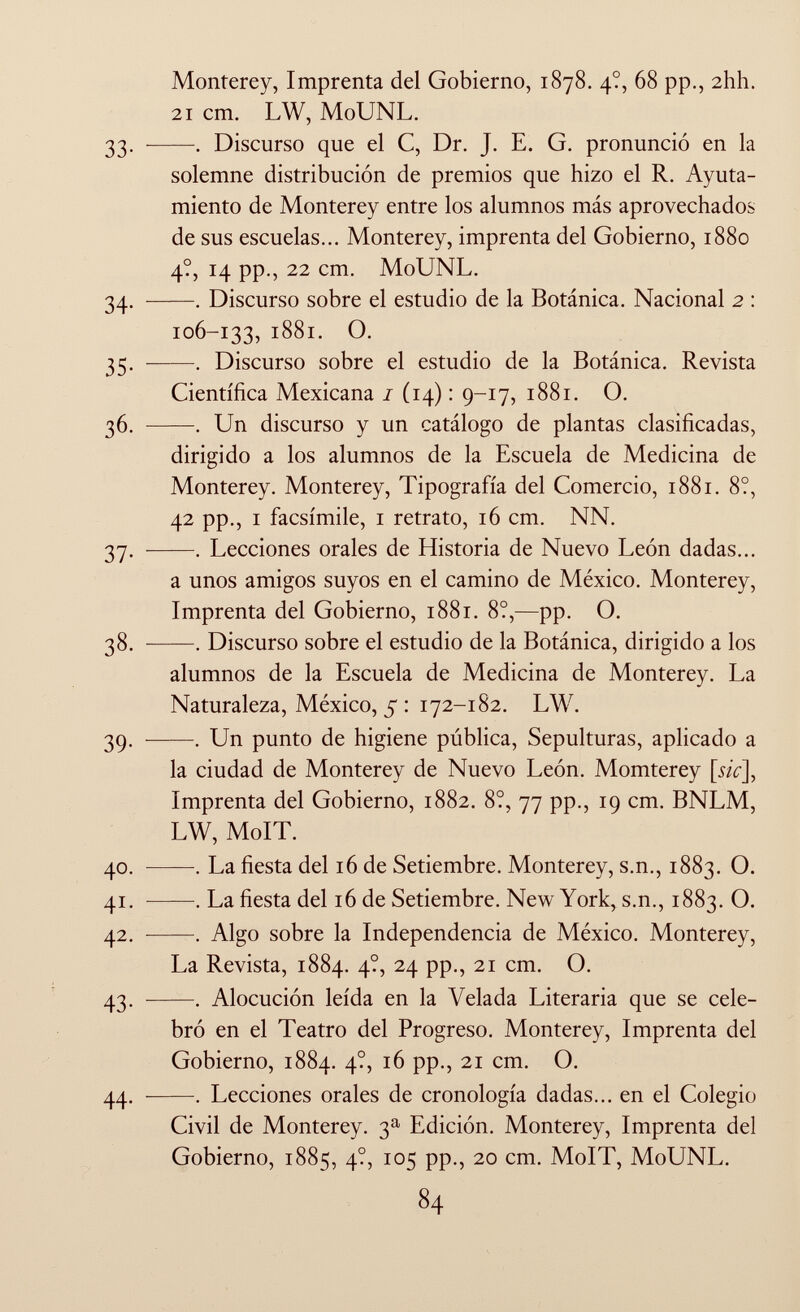 Monterey, Imprenta del Gobierno, 1878. 4?, 68 pp., 2hh. 21 cm. LW, MoUNL. 33. . Discurso que el C, Dr. J. E. G. pronunció en la solemne distribución de premios que hizo el R. Ayuta- miento de Monterey entre los alumnos más aprovechados de sus escuelas... Monterey, imprenta del Gobierno, 1880 4?, 14 pp., 22 cm. MoUNL. 34. . Discurso sobre el estudio de la Botánica. Nacional 2 : 106-133, 1881. O. 35. . Discurso sobre el estudio de la Botánica. Revista Científica Mexicana 1 (14) : 9-17, 1881. O. 36. . Un discurso y un catálogo de plantas clasificadas, dirigido a los alumnos de la Escuela de Medicina de Monterey. Monterey, Tipografía del Comercio, 1881. 8?, 42 pp., i facsímile, 1 retrato, 16 cm. NN. 37. . Lecciones orales de Historia de Nuevo León dadas... a unos amigos suyos en el camino de México. Monterey, Imprenta del Gobierno, 1881. 8?,—pp. O. 38. . Discurso sobre el estudio de la Botánica, dirigido a los alumnos de la Escuela de Medicina de Monterey. La Naturaleza, México, 5 : 172-182. LW. 39. . Un punto de higiene pública, Sepulturas, aplicado a la ciudad de Monterey de Nuevo León. Momterey [mV], Imprenta del Gobierno, 1882. 8?, 77 pp., 19 cm. BNLM, LW, MoIT. 40. . La fiesta del 16 de Setiembre. Monterey, s.n., 1883. O. 41. . La fiesta del 16 de Setiembre. New York, s.n., 1883. O. 42. . Algo sobre la Independencia de México. Monterey, La Revista, 1884. 4?, 24 pp., 21 cm. O. 43. . Alocución leída en la Velada Literaria que se cele bró en el Teatro del Progreso. Monterey, Imprenta del Gobierno, 1884. 4?, 16 pp., 21 cm. O. 44. . Lecciones orales de cronología dadas... en el Colegio Civil de Monterey. 3 a Edición. Monterey, Imprenta del Gobierno, 1885, 4?, 105 pp., 20 cm. MoIT, MoUNL.