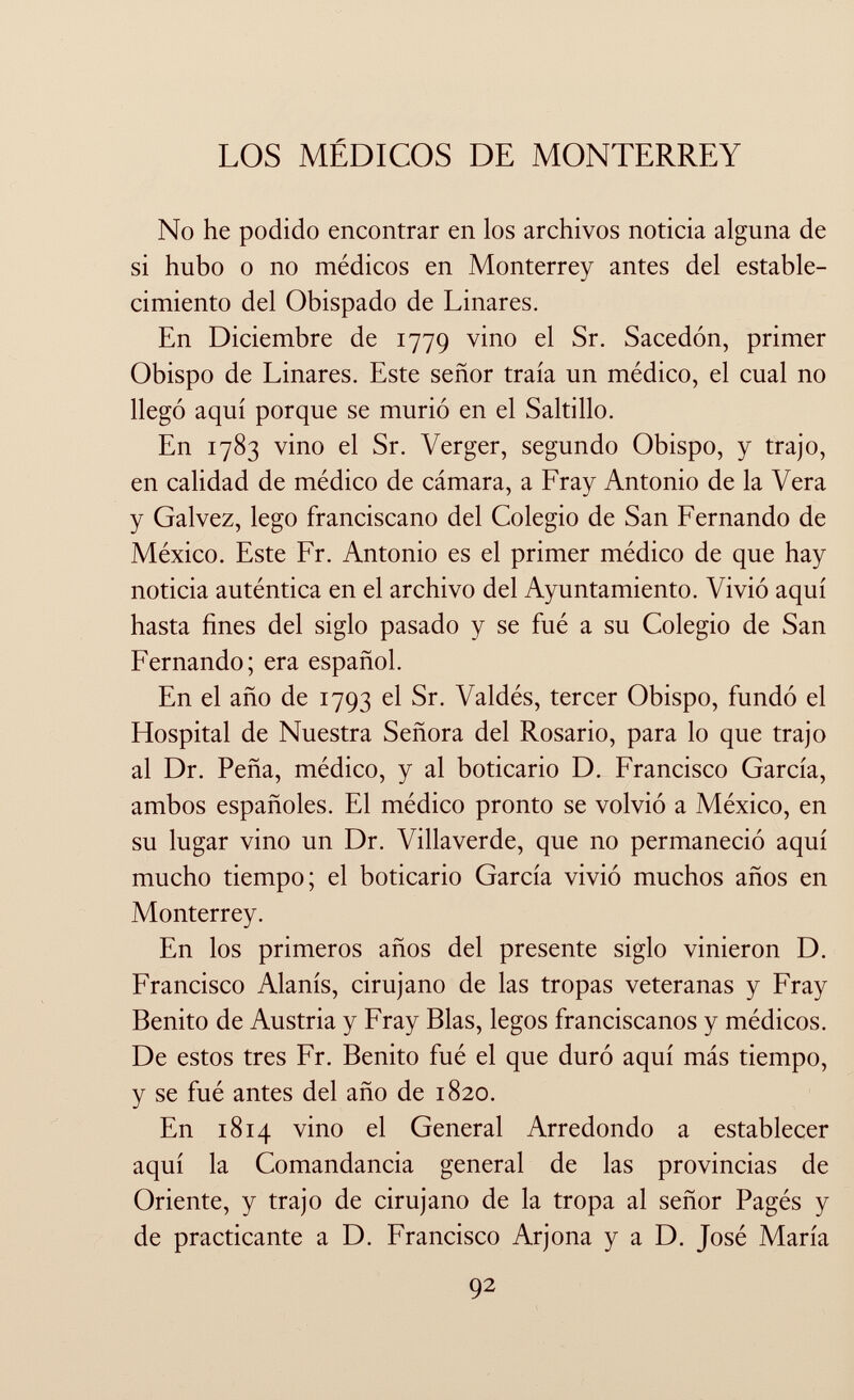 los médicos de monterrey No he podido encontrar en los archivos noticia alguna de si hubo o no médicos en Monterrey antes del estable cimiento del Obispado de Linares. En Diciembre de 1779 vino el Sr. Sacedón, primer Obispo de Linares. Este señor traía un médico, el cual no llegó aquí porque se murió en el Saltillo. En 1783 vino el Sr. Verger, segundo Obispo, y trajo, en calidad de médico de cámara, a Fray Antonio de la Vera y Calvez, lego franciscano del Colegio de San Fernando de México. Este Fr. Antonio es el primer médico de que hay noticia auténtica en el archivo del Ayuntamiento. Vivió aquí hasta fines del siglo pasado y se fué a su Colegio de San Fernando; era español. En el año de 1793 el Sr. Valdés, tercer Obispo, fundó el Hospital de Nuestra Señora del Rosario, para lo que trajo al Dr. Peña, médico, y al boticario D. Francisco García, ambos españoles. El médico pronto se volvió a México, en su lugar vino un Dr. Villaverde, que no permaneció aquí mucho tiempo; el boticario García vivió muchos años en Monterrey. En los primeros años del presente siglo vinieron D. Francisco Alanís, cirujano de las tropas veteranas y Fray Benito de Austria y Fray Blas, legos franciscanos y médicos. De estos tres Fr. Benito fué el que duró aquí más tiempo, y se fué antes del año de 1820. En 1814 vino el General Arredondo a establecer aquí la Comandancia general de las provincias de Oriente, y trajo de cirujano de la tropa al señor Pagés y de practicante a D. Francisco Arjona y a D. José María