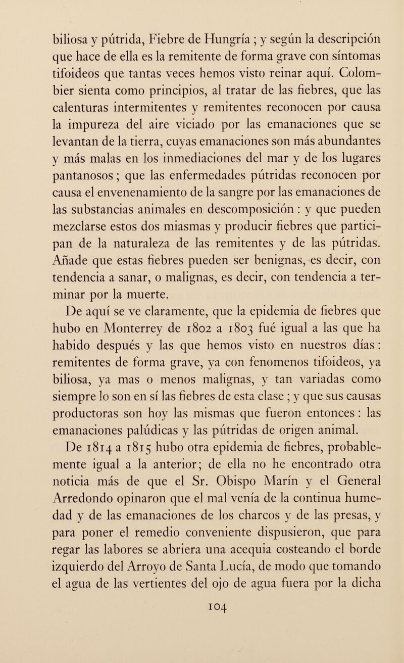 biliosa y pútrida, Fiebre de Hungría ; y según la descripción que hace de ella es la remitente de forma grave con síntomas tifoideos que tantas veces hemos visto reinar aquí. Colom bier sienta como principios, al tratar de las fiebres, que las calenturas intermitentes y remitentes reconocen por causa la impureza del aire viciado por las emanaciones que se levantan de la tierra, cuyas emanaciones son más abundantes y más malas en los inmediaciones del mar y de los lugares pantanosos ; que las enfermedades pútridas reconocen por causa el envenenamiento de la sangre por las emanaciones de las substancias animales en descomposición : y que pueden mezclarse estos dos miasmas y producir fiebres que partici pan de la naturaleza de las remitentes y de las pútridas. Añade que estas fiebres pueden ser benignas, es decir, con tendencia a sanar, o malignas, es decir, con tendencia a ter minar por la muerte. De aquí se ve claramente, que la epidemia de fiebres que hubo en Monterrey de 1802 a 1803 fué igual a las que ha habido después y las que hemos visto en nuestros días : remitentes de forma grave, ya con fenómenos tifoideos, ya biliosa, ya mas o menos malignas, y tan variadas como siempre lo son en sí las fiebres de esta clase ; y que sus causas productoras son hoy las mismas que fueron entonces : las emanaciones palúdicas y las pútridas de origen animal. De 1814a 1815 hubo otra epidemia de fiebres, probable mente igual a la anterior; de ella no he encontrado otra noticia más de que el Sr. Obispo Marín y el General Arredondo opinaron que el mal venía de la continua hume dad y de las emanaciones de los charcos y de las presas, y para poner el remedio conveniente dispusieron, que para regar las labores se abriera una acequia costeando el borde izquierdo del Arroyo de Santa Lucía, de modo que tomando el agua de las vertientes del ojo de agua fuera por la dicha