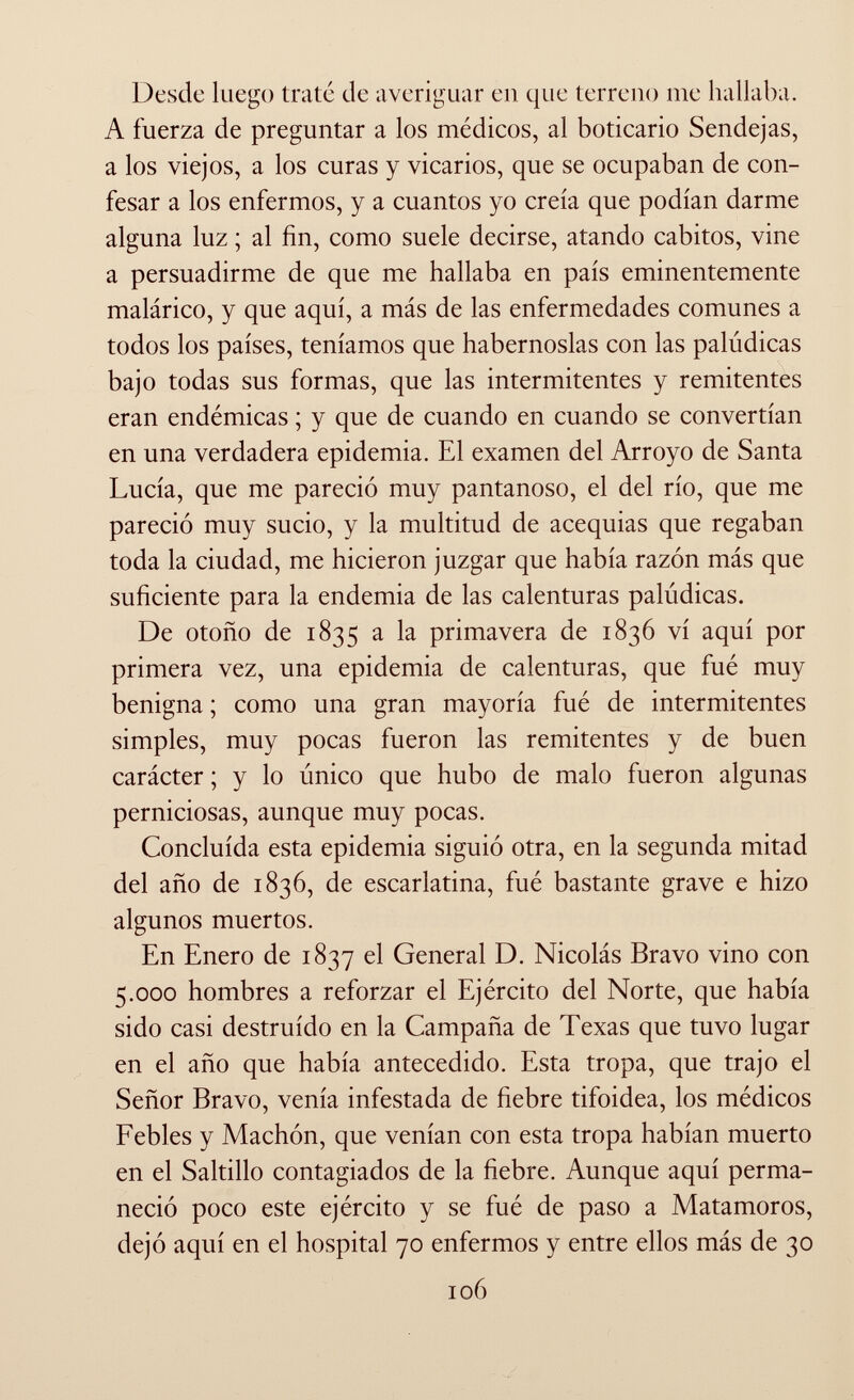 Desde luego traté de averiguar en que terreno me hallaba. A fuerza de preguntar a los médicos, al boticario Sendejas, a los viejos, a los curas y vicarios, que se ocupaban de con fesar a los enfermos, y a cuantos yo creía que podían darme alguna luz ; al fin, como suele decirse, atando cabitos, vine a persuadirme de que me hallaba en país eminentemente malárico, y que aquí, a más de las enfermedades comunes a todos los países, teníamos que habérnoslas con las palúdicas bajo todas sus formas, que las intermitentes y remitentes eran endémicas ; y que de cuando en cuando se convertían en una verdadera epidemia. El examen del Arroyo de Santa Lucía, que me pareció muy pantanoso, el del río, que me pareció muy sucio, y la multitud de acequias que regaban toda la ciudad, me hicieron juzgar que había razón más que suficiente para la endemia de las calenturas palúdicas. De otoño de 1835 a la primavera de 1836 vi aquí por primera vez, una epidemia de calenturas, que fué muy benigna ; como una gran mayoría fué de intermitentes simples, muy pocas fueron las remitentes y de buen carácter ; y lo único que hubo de malo fueron algunas perniciosas, aunque muy pocas. Concluida esta epidemia siguió otra, en la segunda mitad del año de 1836, de escarlatina, fué bastante grave e hizo algunos muertos. En Enero de 1837 el General D. Nicolás Bravo vino con 5.000 hombres a reforzar el Ejército del Norte, que había sido casi destruido en la Campaña de Texas que tuvo lugar en el año que había antecedido. Esta tropa, que trajo el Señor Bravo, venía infestada de fiebre tifoidea, los médicos Febles y Machón, que venían con esta tropa habían muerto en el Saltillo contagiados de la fiebre. Aunque aquí perma neció poco este ejército y se fué de paso a Matamoros, dejó aquí en el hospital 70 enfermos y entre ellos más de 30