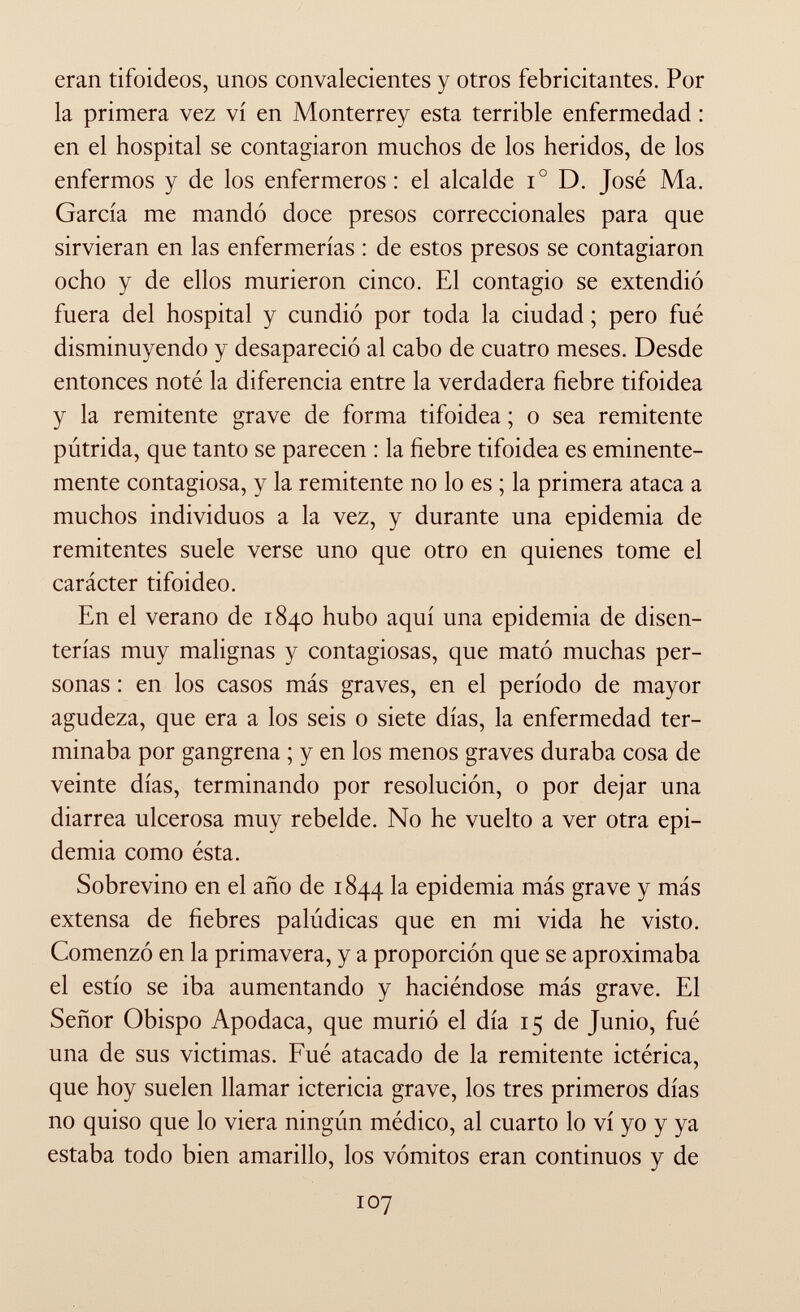 eran tifoideos, unos convalecientes y otros febricitantes. Por la primera vez vi en Monterrey esta terrible enfermedad : en el hospital se contagiaron muchos de los heridos, de los enfermos y de los enfermeros : el alcalde i° D. José Ma. García me mandó doce presos correccionales para que sirvieran en las enfermerías : de estos presos se contagiaron ocho y de ellos murieron cinco. El contagio se extendió fuera del hospital y cundió por toda la ciudad ; pero fué disminuyendo y desapareció al cabo de cuatro meses. Desde entonces noté la diferencia entre la verdadera fiebre tifoidea y la remitente grave de forma tifoidea ; o sea remitente pútrida, que tanto se parecen : la fiebre tifoidea es eminente mente contagiosa, y la remitente no lo es ; la primera ataca a muchos individuos a la vez, y durante una epidemia de remitentes suele verse uno que otro en quienes tome el carácter tifoideo. En el verano de 1840 hubo aquí una epidemia de disen terías muy malignas y contagiosas, que mató muchas per sonas : en los casos más graves, en el período de mayor agudeza, que era a los seis o siete días, la enfermedad ter minaba por gangrena ; y en los menos graves duraba cosa de veinte días, terminando por resolución, o por dejar una diarrea ulcerosa muy rebelde. No he vuelto a ver otra epi demia como ésta. Sobrevino en el año de 1844 epidemia más grave y más extensa de fiebres palúdicas que en mi vida he visto. Comenzó en la primavera, y a proporción que se aproximaba el estío se iba aumentando y haciéndose más grave. El Señor Obispo Apodaca, que murió el día 15 de Junio, fué una de sus victimas. Fué atacado de la remitente ictérica, que hoy suelen llamar ictericia grave, los tres primeros días no quiso que lo viera ningún médico, al cuarto lo vi yo y ya estaba todo bien amarillo, los vómitos eran continuos y de