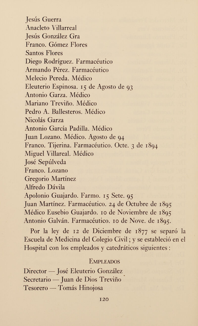 Jesús Guerra Anacleto Vil larrea i Jesús González Gra Franco. Gómez Flores Santos Flores Diego Rodríguez. Farmacéutico Armando Pérez. Farmacéutico Melecio Pereda. Médico Eleuterio Espinosa. 15 de Agosto de 93 Antonio Garza. Médico Mariano Treviño. Médico Pedro A. Ballesteros. Médico Nicolás Garza Antonio García Padilla. Médico Juan Lozano. Médico. Agosto de 94 Franco. Tijerina. Farmacéutico. Octe. 3 de 1894 Miguel Villareal. Médico José Sepúlveda Franco. Lozano Gregorio Martínez Alfredo Dávila Apolonio Guajardo. Farmo. 15 Sete. 95 Juan Martínez. Farmacéutico. 24 de Octubre de 1895 Médico Eusebio Guajardo. 10 de Noviembre de 1895 Antonio Galván. Farmacéutico. 10 de Nove, de 1895. Por la ley de 12 de Diciembre de 1877 se separó la Escuela de Medicina del Colegio Civil ; y se estableció en el Hospital con los empleados y catedráticos siguientes : Empleados Director — José Eleuterio González Secretario — Juan de Dios Treviño Tesorero — Tomás Hinojosa