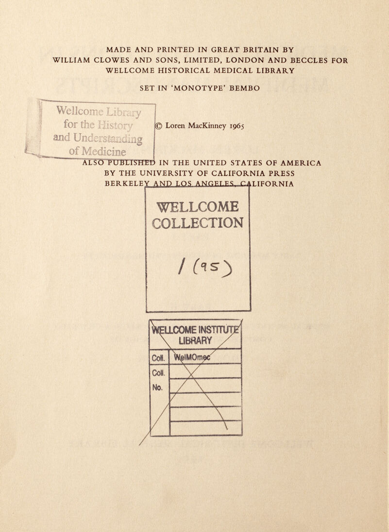 MADE AND PRINTED IN GREAT BRITAIN BY WILLIAM CLOWES AND SONS, LIMITED, LONDON AND BECCLES FOR WELLCOME HISTORICAL MEDICAL LIBRARY SET IN 'MONOTYPE' BEMBO / (is) W ellcome ¡nstítut^ \ LIBRARY / Coll. ^IMOm^ Coll. V No. / \ r x 1 / \ 1 \ i Wellcome I for the HI and Undersi of Medicine > Loren MacKinney 1965 ALSO PUBLISHED IN THE UNITED STATES OF AMERICA BY THE UNIVERSITY OF CALIFORNIA PRESS ber kf.i.f.y t os boeles rattpntimta WELLCOME COLLECTION