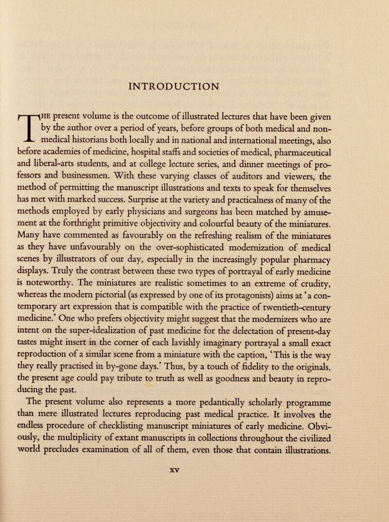 INTRODUCTION The present volume is the outcome of illustrated lectures that have been given by the author over a period of years, before groups of both medical and non medical historians both locally and in national and international meetings, also before academies of medicine, hospital staffs and societies of medical, pharmaceutical and liberal-arts students, and at college lecture series, and dinner meetings of pro fessors and businessmen. With these varying classes of auditors and viewers, the method of permitting the manuscript illustrations and texts to speak for themselves has met with marked success. Surprise at the variety and practicalness of many of the methods employed by early physicians and surgeons has been matched by amuse ment at the forthright primitive objectivity and colourful beauty of the miniatures. Many have commented as favourably on the refreshing realism of the miniatures as they have unfavourably on the over-sophisticated modernization of medical scenes by illustrators of our day, especially in the increasingly popular pharmacy displays. Truly the contrast between these two types of portrayal of early medicine is noteworthy. The miniatures are realistic sometimes to an extreme of crudity, whereas the modern pictorial (as expressed by one of its protagonists) aims at ' a con temporary art expression that is compatible with the practice of twentieth-century medicine.' One who prefers objectivity might suggest that the modernizers who are intent on the super-idealization of past medicine for the delectation of present-day tastes might insert in the corner of each lavishly imaginary portrayal a small exact reproduction of a similar scene from a miniature with the caption, ' This is the way they really practised in by-gone days.' Thus, by a touch of fidelity to the originals, the present age could pay tribute to truth as well as goodness and beauty in repro ducing the past. The present volume also represents a more pedantically scholarly programme than mere illustrated lectures reproducing past medical practice. It involves the endless procedure of checklisting manuscript miniatures of early medicine. Obvi ously, the multiplicity of extant manuscripts in collections throughout the civilized world precludes examination of all of them, even those that contain illustrations.