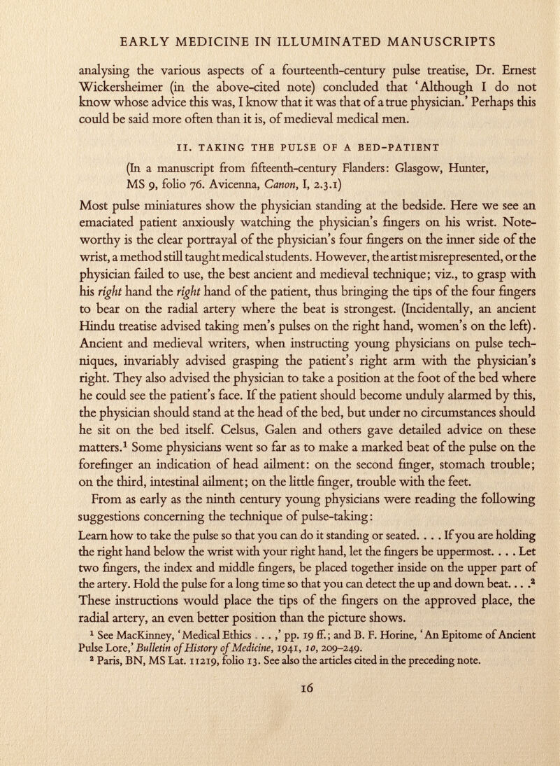 analysing the various aspects of a fourteenth-century pulse treatise, Dr. Ernest Wickersheimer (in the above-cited note) concluded that 'Although I do not know whose advice this was, I know that it was that of a true physician.' Perhaps this could be said more often than it is, of medieval medical men. ii. taking the pulse of a bed-patient (In a manuscript from fifteenth-century Flanders: Glasgow, Hunter, MS 9, folio 76. Avicenna, Canon, I, 2.3.1) Most pulse miniatures show the physician standing at the bedside. Here we see an emaciated patient anxiously watching the physician's fingers on his wrist. Note worthy is the clear portrayal of the physician's four fingers on the inner side of the wrist, a method still taught medical students. However, the artist misrepresented, or the physician failed to use, the best ancient and medieval technique; viz., to grasp with his right hand the right hand of the patient, thus bringing the tips of the four fingers to bear on the radial artery where the beat is strongest. (Incidentally, an ancient Hindu treatise advised taking men's pulses on the right hand, women's on the left). Ancient and medieval writers, when instructing young physicians on pulse tech niques, invariably advised grasping the patient's right arm with the physician's right. They also advised the physician to take a position at the foot of the bed where he could see the patient's face. If the patient should become unduly alarmed by this, the physician should stand at the head of the bed, but under no circumstances should he sit on the bed itself. Celsus, Galen and others gave detailed advice on these matters. 1 Some physicians went so far as to make a marked beat of the pulse on the forefinger an indication of head ailment: on the second finger, stomach trouble; on the third, intestinal ailment; on the litde finger, trouble with the feet. From as early as the ninth century young physicians were reading the following suggestions concerning the technique of pulse-taking : Learn how to take the pulse so that you can do it standing or seated. ... If you are holding the right hand below the wrist with your right hand, let the fingers be uppermost. . . . Let two fingers, the index and middle fingers, be placed together inside on the upper part of the artery. Hold the pulse for a long time so that you can detect the up and down beat... . a These instructions would place the tips of the fingers on the approved place, the radial artery, an even better position than the picture shows. 1 See MacKinney, ' Medical Ethics . . . pp. 19 ff.; and B. F. Horine, 'An Epitome of Ancient Pulse Lore,' Bulletin of History of Medicine, 1941, 10, 209-249. 2 Paris, BN, MS Lat. 112x9, folio 13. See also the articles cited in the preceding note.