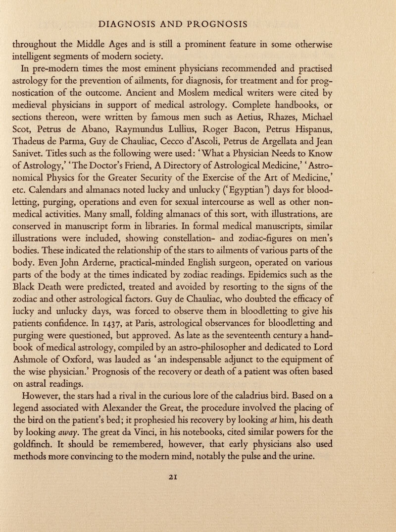 throughout the Middle Ages and is still a prominent feature in some otherwise intelligent segments of modern society. In pre-modern times the most eminent physicians recommended and practised astrology for the prevention of ailments, for diagnosis, for treatment and for prog nostication of the outcome. Ancient and Moslem medical writers were cited by medieval physicians in support of medical astrology. Complete handbooks, or sections thereon, were written by famous men such as Aetius, Rhazes, Michael Scot, Petrus de Abano, Raymundus Lullius, Roger Bacon, Petrus Hispanus, Thadeus de Parma, Guy de Chauliac, Cecco d'Ascoli, Petrus de Argellata and Jean Sanivet. Tides such as the following were used: 'What a Physician Needs to Know of Astrology,' 'The Doctor's Friend, A Directory of Astrological Medicine,' 'Astro nomical Physics for the Greater Security of the Exercise of the Art of Medicine,' etc. Calendars and almanacs noted lucky and unlucky ('Egyptian') days for blood letting, purging, operations and even for sexual intercourse as well as other non medical activities. Many small, folding almanacs of this sort, with illustrations, are conserved in manuscript form in libraries. In formal medical manuscripts, similar illustrations were included, showing constellation- and zodiac-figures on men's bodies. These indicated the relationship of the stars to ailments of various parts of the body. Even John Arderne, practical-minded English surgeon, operated on various parts of the body at the times indicated by zodiac readings. Epidemics such as the Black Death were predicted, treated and avoided by resorting to the signs of the zodiac and other astrological factors. Guy de Chauliac, who doubted the efficacy of lucky and unlucky days, was forced to observe them in bloodletting to give his patients confidence. In 1437, at Paris, astrological observances for bloodletting and purging were questioned, but approved. As late as the seventeenth century a hand book of medical astrology, compiled by an astro-philosopher and dedicated to Lord Ashmole of Oxford, was lauded as ' an indespensable adjunct to the equipment of the wise physician.' Prognosis of the recovery or death of a patient was often based on astral readings. However, the stars had a rival in the curious lore of the caladrius bird. Based on a legend associated with Alexander the Great, the procedure involved the placing of the bird on the patient's bed; it prophesied his recovery by looking at him, his death by looking away. The great da Vinci, in his notebooks, cited similar powers for the goldfinch. It should be remembered, however, that early physicians also used methods more convincing to the modern mind, notably the pulse and the urine.