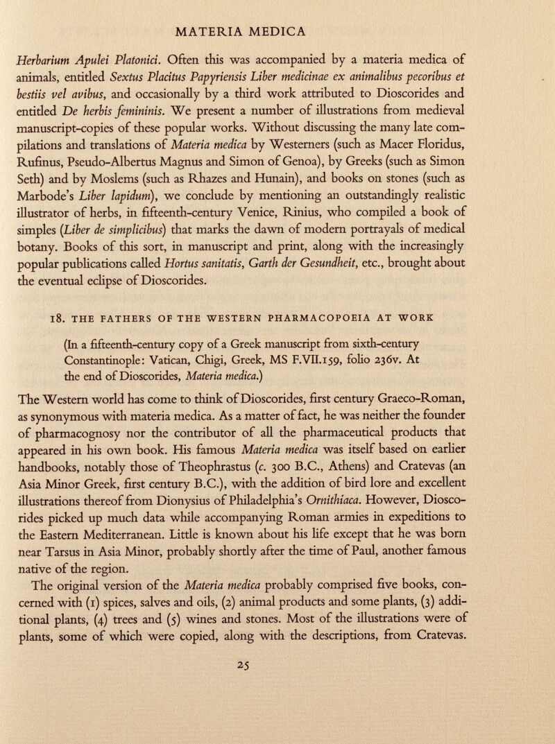 Herbarium Apulei Platonici. Often this was accompanied by a materia medica of animals, entitled Sextus Placitus Papyriensis Liber medicinae ex animalibus pecoribus et bestiis vel avibus, and occasionally by a third work attributed to Dioscorides and entitled De herbis femininis. We present a number of illustrations from medieval manuscript-copies of these popular works. Without discussing the many late com pilations and translations of Materia medica by Westerners (such as Macer Floridus, Rufinus, Pseudo-Albertus Magnus and Simon of Genoa), by Greeks (such as Simon Seth) and by Moslems (such as Rhazes and Hunain), and books on stones (such as Marbode's Liber lapidum), we conclude by mentioning an outstandingly realistic illustrator of herbs, in fifteenth-century Venice, Rinius, who compiled a book of simples ( Liber de simplicibus ) that marks the dawn of modern portrayals of medical botany. Books of this sort, in manuscript and print, along with the increasingly popular publications called Hortus sanitatis, Garth der Gesundheit, etc., brought about the eventual eclipse of Dioscorides. 18. the fathers of the western pharmacopoeia at work (In a fifteenth-century copy of a Greek manuscript from sixth-century Constantinople: Vatican, Chigi, Greek, MS F.VII .159, folio 236V. At the end of Dioscorides, Materia medica.) The Western world has come to think of Dioscorides, first century Graeco-Roman, as synonymous with materia medica. As a matter of fact, he was neither the founder of pharmacognosy nor the contributor of all the pharmaceutical products that appeared in his own book. His famous Materia medica was itself based on earlier handbooks, notably those of Theophrastus (c. 300 B.C., Athens) and Cratevas (an Asia Minor Greek, first century B.C.), with the addition of bird lore and excellent illustrations thereof from Dionysius of Philadelphia's Ornithiaca. However, Diosco rides picked up much data while accompanying Roman armies in expeditions to the Eastern Mediterranean. Little is known about his life except that he was born near Tarsus in Asia Minor, probably shortly after the time of Paul, another famous native of the region. The original version of the Materia medica probably comprised five books, con cerned with (1) spices, salves and oils, (2) animal products and some plants, (3) addi tional plants, (4) trees and (5) wines and stones. Most of the illustrations were of plants, some of which were copied, along with the descriptions, from Cratevas.