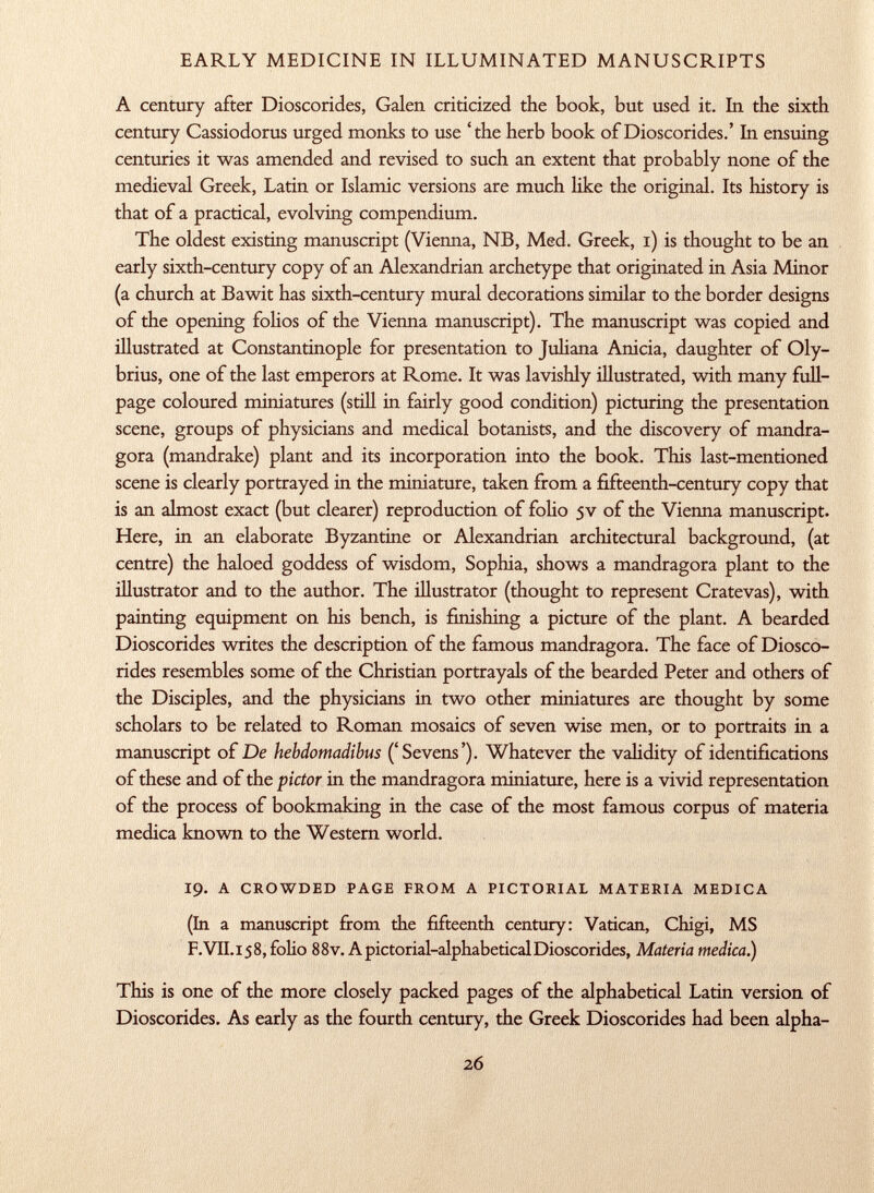 A century after Dioscorides, Galen criticized the book, but used it. In the sixth century Cassiodorus urged monks to use 'the herb book of Dioscorides.' In ensuing centuries it was amended and revised to such an extent that probably none of the medieval Greek, Latin or Islamic versions are much like the original. Its history is that of a practical, evolving compendium. The oldest existing manuscript (Vienna, NB, Med. Greek, i) is thought to be an early sixth-century copy of an Alexandrian archetype that originated in Asia Min or (a church at Bawit has sixth-century mural decorations similar to the border designs of the opening folios of the Vienna manuscript). The manuscript was copied and illustrated at Constantinople for presentation to Juliana Anicia, daughter of Oly- brius, one of the last emperors at Rome. It was lavishly illustrated, with many full- page coloured miniatures (still in fairly good condition) picturing the presentation scene, groups of physicians and medical botanists, and the discovery of mandra gora (mandrake) plant and its incorporation into the book. This last-mentioned scene is clearly portrayed in the miniature, taken from a fifteenth-century copy that is an almost exact (but clearer) reproduction of folio 5V of the Vienna manuscript. Here, in an elaborate Byzantine or Alexandrian architectural background, (at centre) the haloed goddess of wisdom, Sophia, shows a mandragora plant to the illustrator and to the author. The illustrator (thought to represent Cratevas), with painting equipment on his bench, is finishing a picture of the plant. A bearded Dioscorides writes the description of the famous mandragora. The face of Diosco rides resembles some of the Christian portrayals of the bearded Peter and others of the Disciples, and the physicians in two other miniatures are thought by some scholars to be related to Roman mosaics of seven wise men, or to portraits in a manuscript of De hebdomadibus ('Sevens'). Whatever the validity of identifications of these and of the pictor in the mandragora miniature, here is a vivid representation of the process of bookmaking in the case of the most famous corpus of materia medica known to the Western world. 19. a crowded page from a pictorial materia medica (In a manuscript from the fifteenth century: Vatican, Chigi, MS F. VII. 15 8, folio 8 8v. A pictorial-alphabetical Dioscorides, Materia medica.) This is one of the more closely packed pages of the alphabetical Latin version of Dioscorides. As early as the fourth century, the Greek Dioscorides had been alpha