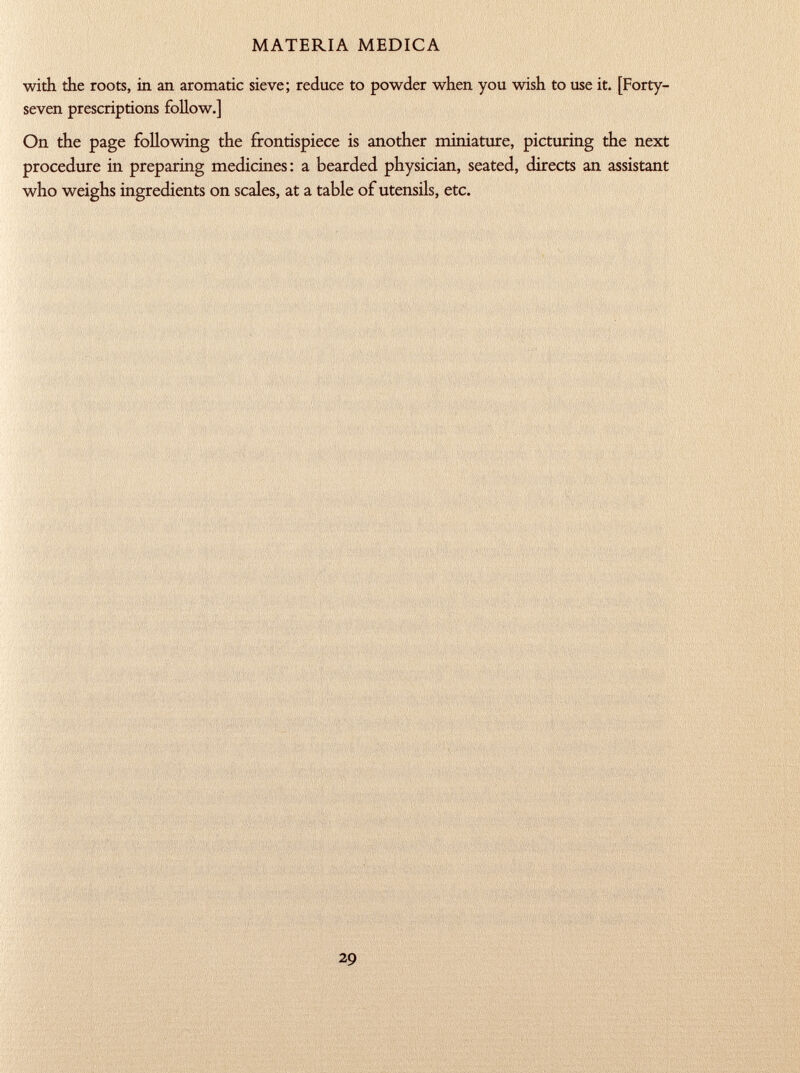 with the roots, in an aromatic sieve; reduce to powder when you wish to use it. [Forty- seven prescriptions follow.] On the page following the frontispiece is another miniature, picturing the next procedure in preparing medicines: a bearded physician, seated, directs an assistant who weighs ingredients on scales, at a table of utensils, etc.