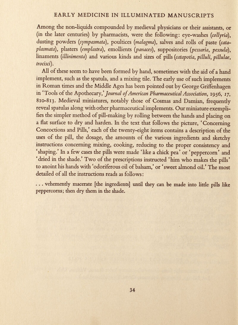 Among the non-liquids compounded by medieval physicians or their assistants, or (in the later centuries) by pharmacists, were the following: eye-washes ( collyria), dusting powders ( sympasmata), poultices ( malagma ), salves and rolls of paste (cata- plasmata), plasters (emplastro), emollients [panaces ), suppositories ( pessaria, pessula), linaments ( illinimenta ) and various kinds and sizes of pills ( catapotia, pilluli, pillulae, trocisci). All of these seem to have been formed by hand, sometimes with the aid of a hand implement, such as the spatula, and a mixing tile. The early use of such implements in Roman times and the Middle Ages has been pointed out by George Griffenhagen in 'Tools of the Apothecary,' Jo urnal of American Pharmaceutical Association, 1956, 17, 810-813. Medieval miniatures, notably those of Cosmas and Damian, frequently reveal spatulas along with other pharmaceutical implements. Our miniature exempli fies the simpler method of pill-making by rolling between the hands and placing on a flat surface to dry and harden. In the text that follows the picture, ' Concerning Concoctions and Pills,' each of the twenty-eight items contains a description of the uses of the pill, the dosage, the amounts of the various ingredients and sketchy instructions concerning mixing, cooking, reducing to the proper consistency and 'shaping.' In a few cases the pills were made 'like a chick pea' or 'peppercorn' and 'dried in the shade.' Two of the prescriptions instructed 'him who makes the pills' to anoint his hands with 'odoriferous oil of balsam,' or 'sweet almond oil.' The most detailed of all the instructions reads as follows: . . . vehemently macerate [the ingredients] until they can be made into little pills like peppercorns; then dry them in the shade.