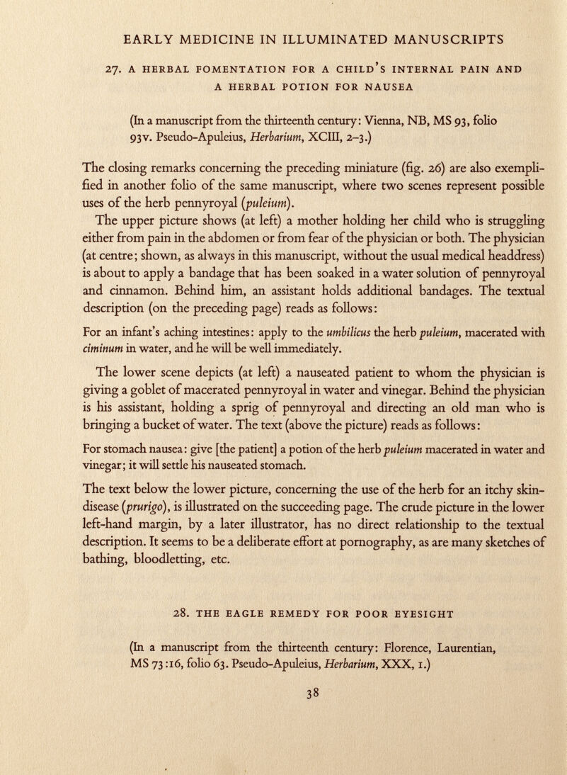 27. a herbal fomentation for a child's internal pain and a herbal potion for nausea (In a manuscript from the thirteenth century: Vienna, NB, MS 93, folio 93V. Pseudo-Apuleius, Herbarium, XCIII, 2-3.) The closing remarks concerning the preceding miniature (fig. 26) are also exempli fied in another folio of the same manuscript, where two scenes represent possible uses of the herb pennyroyal ( puleium). The upper picture shows (at left) a mother holding her child who is struggling either from pain in the abdomen or from fear of the physician or both. The physician (at centre; shown, as always in this manuscript, without the usual medical headdress) is about to apply a bandage that has been soaked in a water solution of pennyroyal and cinnamon. Behind him, an assistant holds additional bandages. The textual description (on the preceding page) reads as follows : For an infant's aching intestines: apply to the umbilicus the herb puleium, macerated with ciminum in water, and he will be well immediately. The lower scene depicts (at left) a nauseated patient to whom the physician is giving a goblet of macerated pennyroyal in water and vinegar. Behind the physician is his assistant, holding a sprig of pennyroyal and directing an old man who is bringing a bucket of water. The text (above the picture) reads as follows: For stomach nausea: give [the patient] a potion of the herb puleium macerated in water and vinegar; it will settle his nauseated stomach. The text below the lower picture, concerning the use of the herb for an itchy skin- disease (prurigo), is illustrated on the succeeding page. The crude picture in the lower left-hand margin, by a later illustrator, has no direct relationship to the textual description. It seems to be a deliberate effort at pornography, as are many sketches of bathing, bloodletting, etc. 28. the eagle remedy for poor eyesight (In a manuscript from the thirteenth century: Florence, Laurentian, MS 73 :i6, folio 63. Pseudo-Apuleius, Herbarium, XXX, 1.)