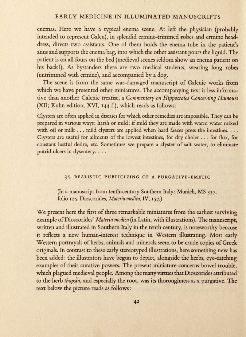 enemas. Here we have a typical enema scene. At left the physician (probably intended to represent Galen), in splendid ermine-trimmed robes and ermine head dress, directs two assistants. One of them holds the enema tube in the patient's anus and supports the enema bag, into which the other assistant pours the liquid. The patient is on all fours on the bed (medieval scenes seldom show an enema patient on his back!). As bystanders there are two medical students, wearing long robes (untrimmed with ermine), and accompanied by a dog. The scene is from the same war-damaged manuscript of Galenic works from which we have presented other miniatures. The accompanying text is less informa tive than another Galenic treatise, a Commentary on Hippocrates Concerning Humours (XII; Kuhn edition, XVI, 144 f.), which reads as follows: Clysters are often applied in diseases for which other remedies are impossible. They can be prepared in various ways; harsh or mild; if mild they are made with warm water mixed with oil or milk . . . mild clysters are applied when hard faeces press the intestines. . . . Clysters are useful for ailments of the lowest intestines, for dry choler ... for flux, for constant lustful desire, etc. Sometimes we prepare a clyster of salt water, to eliminate putrid ulcers in dysentery. . . . 35. realistic publicizing of a purgative-emetic (In a manuscript from tenth-century Southern Italy: Munich, MS 337, folio 12$. Dioscorides, Materia medica, IV, 157.) We present here the first of three remarkable miniatures from the earliest surviving example of Dioscorides' Materia medica (in Latin, with illustrations). The manuscript, written and illustrated in Southern Italy in the tenth century, is noteworthy because it reflects a new human-interest technique in Western illustrating. Most early Western portrayals of herbs, animals and minerals seem to be crude copies of Greek originals. In contrast to these early stereotyped illustrations, here something new has been added : the illustrators have begun to depict, alongside the herbs, eye-catching examples of their curative powers. The present miniature concerns bowel trouble, which plagued medieval people. Among the many virtues that Dioscorides attributed to the herb thapsia, and especially the root, was its thoroughness as a purgative. The text below the picture reads as follows :