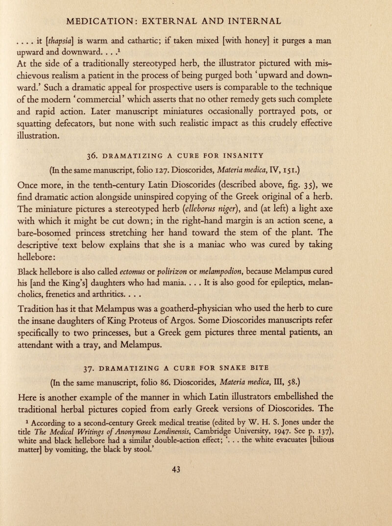 . ... it [thapsia] is warm and cathartic; if taken mixed [with honey] it purges a man upward and downward. . . . x At the side of a traditionally stereotyped herb, the illustrator pictured with mis chievous realism a patient in the process of being purged both ' upward and down ward.' Such a dramatic appeal for prospective users is comparable to the technique of the modern ' commercial ' which asserts that no other remedy gets such complete and rapid action. Later manuscript miniatures occasionally portrayed pots, or squatting defecators, but none with such realistic impact as this crudely effective illustration. 36. dramatizing a cure for insanity (In the same manuscript, folio 127. Dioscorides, Materia medica, IV, 151.) Once more, in the tenth-century Latin Dioscorides (described above, fig. 3$), we find dramatic action alongside uninspired copying of the Greek original of a herb. The miniature pictures a stereotyped herb ( elleborus niger ), and (at left) a light axe with which it might be cut down; in the right-hand margin is an action scene, a bare-bosomed princess stretching her hand toward the stem of the plant. The descriptive text below explains that she is a maniac who was cured by taking hellebore: Black hellebore is also called ectomus or polirizon or melampodion, because Melampus cured his [and the King's] daughters who had mania. ... It is also good for epileptics, melan cholies, frenetics and arthritics. . . . Tradition has it that Melampus was a goatherd-physician who used the herb to cure the insane daughters of King Proteus of Argos. Some Dioscorides manuscripts refer specifically to two princesses, but a Greek gem pictures three mental patients, an attendant with a tray, and Melampus. 37. dramatizing a cure for snake bite (In the same manuscript, folio 86. Dioscorides, Materia medica, III, 58.) Here is another example of the manner in which Latin illustrators embellished the traditional herbal pictures copied from early Greek versions of Dioscorides. The 1 According to a second-century Greek medical treatise (edited by W. H. S. Jones under the title The Medical Writings of Anonymous Londinensis, Cambridge University, 1947. See p. 137), white and black hellebore had a similar double-action effect; . the white evacuates [bilious matter] by vomiting, the black by stool.'