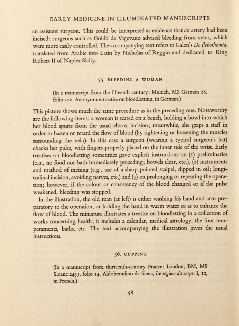 an assistant surgeon. This could be interpreted as evidence that an artery had been incised; surgeons such as Guido de Vigevano advised bleeding from veins, which were more easily controlled. The accompanying text refers to Galen's De fiebothomia, translated from Arabic into Latin by Nicholas of Reggio and dedicated to King Robert II of Naples-Sicily. 55. bleeding a woman (In a manuscript from the fifteenth century: Munich, MS German 28, folio 32V. Anonymous treatise on bloodletting, in German.) This picture shows much the same procedure as in the preceding one. Noteworthy are the following items : a woman is seated on a bench, holding a bowl into which her blood spurts from the usual elbow incision; meanwhile, she grips a staff in order to hasten or retard the flow of blood (by tightening or loosening the muscles surrounding the vein). In this case a surgeon (wearing a typical surgeon's hat) checks her pulse, with fingers properly placed on the inner side of the wrist. Early treatises on bloodletting sometimes gave explicit instructions on (1) preliminaries (e.g., no food nor bath immediately preceding; bowels clear, etc.), (2) instruments and method of incising (e.g., use of a sharp pointed scalpel, dipped in oil; longi tudinal incision, avoiding nerves, etc.) and (3) on prolonging or repeating the opera tion; however, if the colour or consistency of the blood changed or if the pulse weakened, bleeding was stopped. In the illustration, the old man (at left) is either washing his hand and arm pre paratory to the operation, or holding the hand in warm water so as to enhance the flow of blood. The miniature illustrates a treatise on bloodletting in a collection of works concerning health; it includes a calendar, medical astrology, the four tem peraments, baths, etc. The text accompanying the illustration gives the usual instructions. 56. cupping (In a manuscript from thirteenth-century France: London, BM, MS Sloane 2435, folio 14. Aldobrandino da Siena, Le regime du corps, I, 10, in French.)