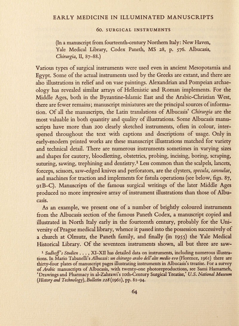 60. surgical instruments (In a manuscript from fourteenth-century Northern Italy: New Haven, Yale Medical Library, Codex Paneth, MS 28, p. $76. Albucasis, Chirurgia, II, 87-88.) Various types of surgical instruments were used even in ancient Mesopotamia and Egypt. Some of the actual instruments used by the Greeks are extant, and there are also illustrations in relief and on vase paintings. Alexandrian and Pompeian archae ology has revealed similar arrays of Hellenistic and Roman implements. For the Middle Ages, both in the Byzantine-Islamic East and the Arabic-Christian West, there are fewer remains; manuscript miniatures are the principal sources of informa tion. Of all the manuscripts, the Latin translations of Albucasis' Chirurgia are the most valuable in both quantity and quality of illustrations. Some Albucasis manu scripts have more than 200 clearly sketched instruments, often in colour, inter spersed throughout the text with captions and descriptions of usage. Only in early-modern printed works are these manuscript illustrations matched for variety and technical detail. There are numerous instruments sometimes in varying sizes and shapes for cautery, bloodletting, obstetrics, probing, incising, boring, scraping, suturing, sawing, trephining and dentistry. 1 Less common than the scalpels, lancets, forceps, scissors, saw-edged knives and perforators, are the clysters, specula, cannulae, and machines for traction and implements for fistula operations (see below, figs. 87, 91B-C). Manuscripts of the famous surgical writings of the later Middle Ages produced no more impressive array of instrument illustrations than those of Albu casis. As an example, we present one of a number of brightly coloured instruments from the Albucasis section of the famous Paneth Codex, a manuscript copied and illustrated in North Italy early in the fourteenth century, probably for the Uni versity of Prague medical library, whence it passed into the possession successively of a church at Olmutz, the Paneth family, and finally (in 1955) the Yale Medical Historical Library. Of the seventeen instruments shown, all but three are saw- 1 Sudhoff's Studien . . . , XI-XII has detailed data on instruments, including numerous illustra tions. In Mario Tabanelli's Albucasi : un chirurgo arabo dell'alte medio evo (Florence, 1961) there are thirty-four plates of manuscript pages illustrating instruments in Albucasis's treatise. For a survey of Arabic manuscripts of Albucasis, with twenty-one photoreproductions, see Sami Hamarneh, 'Drawings and Pharmacy in al-Zahrawi's ioth-Century Surgical Treatise,' U.S. National Museum (History and Technology), Bulletin 228 (1961), pp. 81-94.