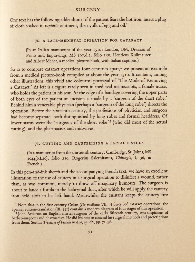 One text has the following addendum : ' if the patient fears the hot iron, insert a plug of cloth soaked in ruptorio ointment, then yolk of egg and oil.' JO. a late-medieval operation for cataract (In an Italian manuscript of the year 1510: London, BM, Division of Prints and Engravings, MS 197.d.2, folio 15v. Henricus Kullmaurer and Albert Meher, a medical picture-book, with Italian captions.) So as to compare cataract operations four centuries apart, 1 we present an example from a medical picture-book compiled at about the year 1510. It contains, among other illustrations, this vivid and colourful portrayal of'The Mode of Removing a Cataract.' At left is a figure rarely seen in medieval manuscripts, a female nurse, who holds the patient in his seat. At the edge of a bandage covering the upper parts of both eyes of the patient an incision is made by a 'surgeon of the short robe.' Behind him a venerable physician (perhaps a 'surgeon of the long robe') directs the operation. Before the sixteenth century, the professions of physician and surgeon had become separate, both distinguished by long robes and formal headdress. Of lower status were the 'surgeons of the short robe' 2 (who did most of the actual cutting), and the pharmacists and mid wives. 71. cutting and cauterizing a facial fistula (In a manuscript from the thirteenth century: Cambridge, St. Johns, MS 1044(0.1.20), folio 256. Rogerius Salernitanus, Chirurgia, I, 36, in French.) In this pen-and-ink sketch and the accompanying French text, we have an excellent illustration of the use of cautery in a surgical operation to disinfect a wound, rather than, as was common, merely to draw off imaginary humours. The surgeon is about to lance a fistula in the lachrymal duct, after which he will apply the cautery iron held aloft in his left hand. Meanwhile, the assistant keeps the cautery fire 1 Note that in the first century Celsus (De medicina VII, 7) described cataract operations; the Spenser edition-translation (III, 351) contains a modern diagram of four stages of this operation. 2 John Arderne, an English master-surgeon of the early fifteenth century, was suspicious of barber-surgeons and pharmacists. He did his best to conceal his surgical methods and prescriptions from them. See his Treatises of Fistula in Ano, op. cit., pp. 71,96.