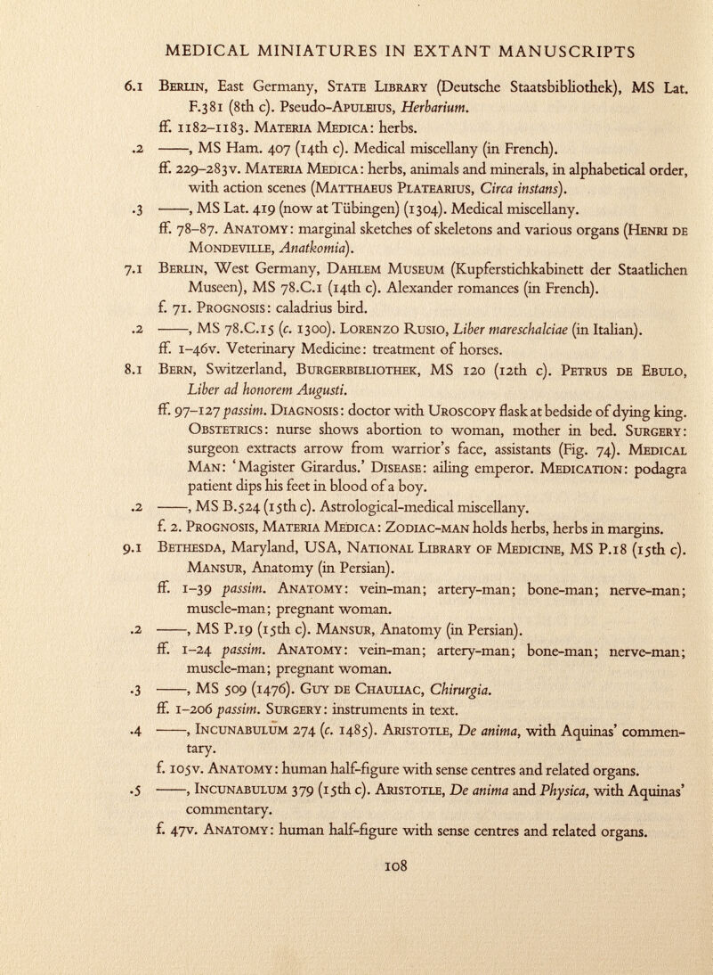 6 .1 Berlin, East Germany, State Library (Deutsche Staatsbibliothek), MS Lat. F.381 (8th c). Pseudo -ApuLEius, Herbarium. ff. 1182-1183. Materia Medica: herbs. .2 , MS Ham. 407 (14th c). Medical miscellany (in French). ff. 229-283v. Materia Medica: herbs, animals and minerals, in alphabetical order, with action scenes ( Matthaeus Platearius, Circa instans). .3 , MS Lat. 419 (now at Tübingen) (1304). Medical miscellany. ff. 78-87. Anatomy : marginal sketches of skeletons and various organs ( Henri de Mondeville, Anatkomia). 7.1 Berlin, West Germany, Dahlem Museum (Kupferstichkabinett der Staatlichen Museen), MS 78 .C .1 (14th c). Alexander romances (in French), f. 71. Prognosis: caladrius bird. .2 , MS 78 .C .15 (c. 1300). Lorenzo Rusio, Liber mareschalciae (in Italian). if. 1 -46V. Veterinary Medicine : treatment of horses. 8.1 Bern, Switzerland, Burgerbibliothek, MS 120 (12th c). Petrus de Ebulo, Liber ad honorem Augusti. ff. 97-127 passim. Diagnosis : doctor with Uroscopy flask at bedside of dying king. Obstetrics: nurse shows abortion to woman, mother in bed. Surgery: surgeon extracts arrow from warrior's face, assistants (Fig. 74). Medical Man: 'Magister Girardus.' Disease: ailing emperor. Medication: podagra patient dips his feet in blood of a boy. .2 , MS B.524 (15th c). Astrological-medical miscellany. f. 2. Prognosis, Materia Medica: Zodiac-man holds herbs, herbs in margins. 9.1 Bethesda, Maryland, USA, National Library of Medicine, MS P .18 (15th c). Mansur, Anatomy (in Persian), ff. 1-39 passim. Anatomy: vein-man; artery-man; bone-man; nerve-man; muscle-man; pregnant woman. .2 , MS P.19 (15th c). Mansur, Anatomy (in Persian). if. 1-24 passim. Anatomy: vein-man; artery-man; bone-man; nerve-man; muscle-man; pregnant woman. .3 , MS 509 (1476). Guy de Chauliac, Chirurgia. if. 1-206 passim. Surgery: instruments in text. .4 , Incunabulum 274 (c. 1485). Aristotle, De anima, with Aquinas' commen tary. f. 105v. Anatomy : human half-figure with sense centres and related organs. .5 , Incunabulum 379 (15th c). Aristotle, De anima and Physica, with Aquinas' commentary. f. 47V. Anatomy: human half-figure with sense centres and related organs.